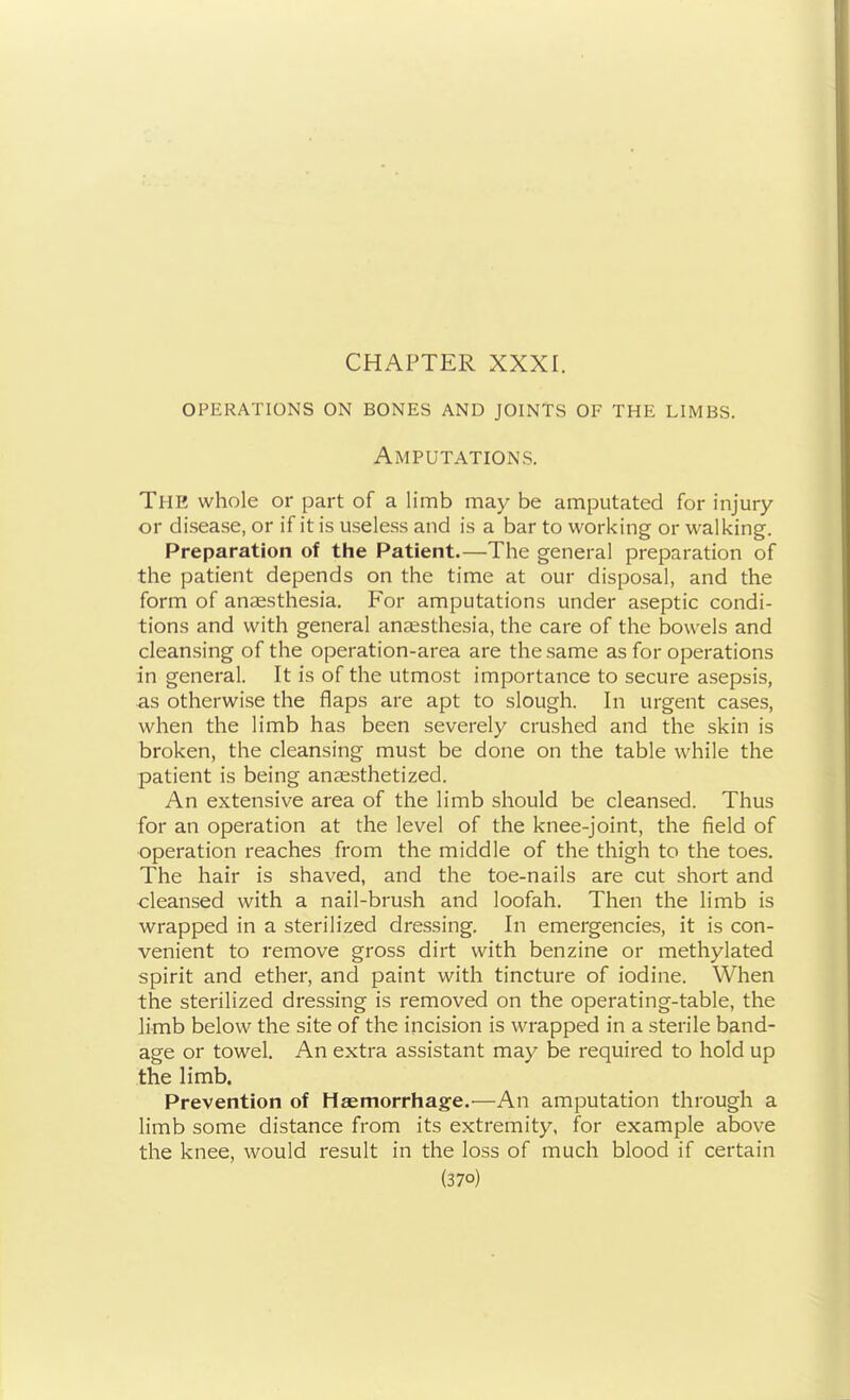 operations on bones and joints of the limbs. Amputations. The whole or part of a limb may be amputated for injury or disease, or if it is useless and is a bar to working or walking. Preparation of the Patient.—The general preparation of the patient depends on the time at our disposal, and the form of anaesthesia. For amputations under aseptic condi- tions and with general anaesthesia, the care of the bowels and cleansing of the operation-area are the same as for operations in general. It is of the utmost importance to secure asepsis, as otherwise the flaps are apt to slough. In urgent cases, when the limb has been severely crushed and the skin is broken, the cleansing must be done on the table while the patient is being anaesthetized. An extensive area of the limb should be cleansed. Thus for an operation at the level of the knee-joint, the field of operation reaches from the middle of the thigh to the toes. The hair is shaved, and the toe-nails are cut short and cleansed with a nail-brush and loofah. Then the limb is wrapped in a sterilized dressing. In emergencies, it is con- venient to remove gross dirt with benzine or methylated spirit and ether, and paint with tincture of iodine. When the sterilized dressing is removed on the operating-table, the limb below the site of the incision is wrapped in a sterile band- age or towel. An extra assistant may be required to hold up the limb. Prevention of HaEtnorrhage.'—An amputation through a limb some distance from its extremity, for example above the knee, would result in the loss of much blood if certain