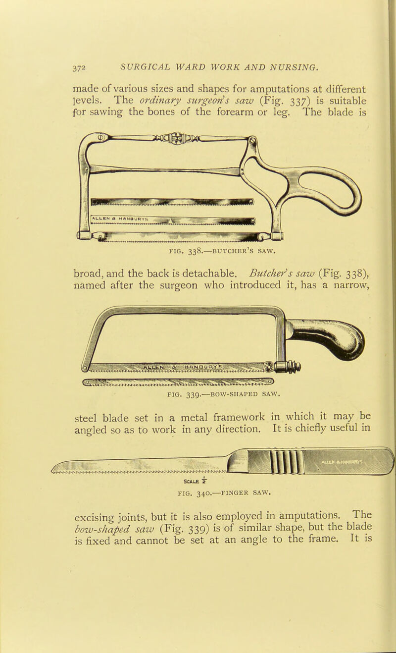 made of various sizes and shapes for amputations at different levels. The ordinary surgeoris saw (Fig. 337) is suitable for sawing the bones of the forearm or leg. The blade is broad, and the back is detachable. Butcher''s saw (Fig. 338), named after the surgeon who introduced it, has a narrow, FIG. 339.—BOW-SHAPED SAW. steel blade set in a metal framework in which it may be angled so as to work in any direction. It is chiefly useful in SCALE 7 FIG. 340.—FINGER SAW. excising joints, but it is also employed in amputations. The bow-shaped saw (Fig. 339) is of similar shape, but the blade is fixed and cannot be set at an angle to the frame. It is f