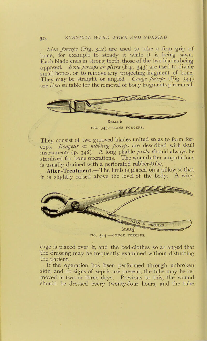 Lion forceps (Fig. 342) are used to take a firm grip of bone, for example to steady it while it is being sawn. Each blade ends in strong teeth, those of the two blades being opposed. Bone forceps or pliers (Fig. 343) are used to divide small bones, or to remove any projecting fragment of bone. They may be straight or angled. Gouge forceps (Fig. 344) are also suitable for the removal of bony fragments piecemeal. SCALE^ / FIG. 343.—BONE FORCEPS, They consist of two grooved blades united so as to form for- ceps. Rongeur or nibbling forceps are described with skull instruments (p. 348). A long pliable probe should always be sterilized for bone operations. The wound after amputations is usually drained with a perforated rubber-tube. After-Treatment.—The limb is placed on a pillow so that it is slightly raised above the level of the body. A wire- FIG. 344.—GOUGE FORCEPS. cage is placed over it, and the bed-clothes so arranged that the dressing may be frequently examined without disturbing the patient. If the operation has been perfornied through unbroken skin, and no signs of sepsis are present, the tube may be re- moved in two or three days. Previous to this, the wound should be dressed every twenty-four hours, and the tube