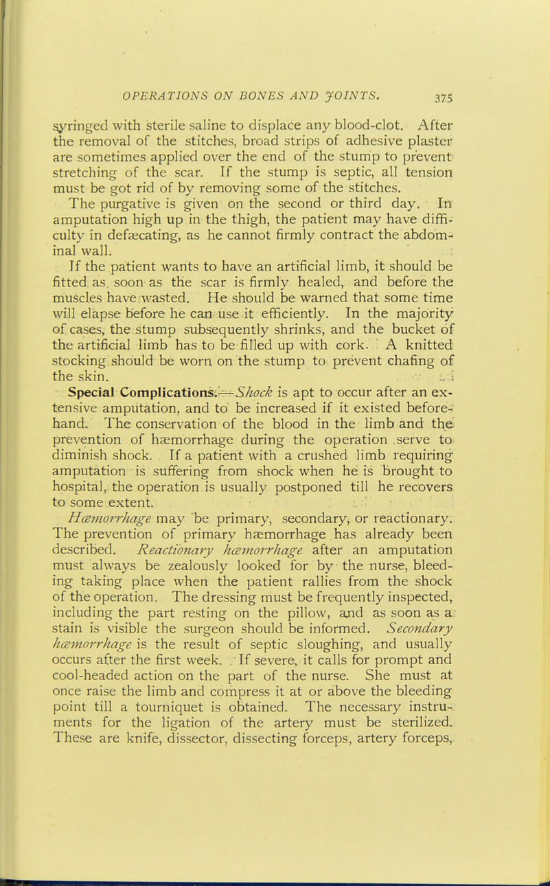 syringed with isterile saline to displace any blood-clot. After the removal of the stitches, broad strips of adhesive plaster are sometimes applied over the end of the stump to prevent stretching of the scar. If the stump is septic, all tension must be got rid of by removing some of the stitches. The purgative is given on the second or third day. In amputation high up in the thigh, the patient may have diffi- culty in defaecating, as he cannot firmly contract the abdom- inal wall. If the patient wants to have an artificial limb, it should be fitted as. soon as the scar is firmly healed, and before the muscles have.wasted. He should be warned that some time will elapse before he can use it efficiently. In the majority of cases, the stump subsequently shrinks, and the bucket of the artificial limb has to be filled up with cork. : A knitted stocking should be worn on the stump to prevent chafing of the skin. _ i Special Complications;^5/^t'£'/^ is apt to occur after an ex- tensive amputation, and to be increased if it existed before- hand. The conservation of the blood in the limb and the prevention of haemorrhage during the operation serve to diminish shock. If a patient with a crushed limb requiring amputation is suffering from shock when he is brought to hospital, the operation is usually postponed till he recovers to some extent. H(Binorrhage may be primary, secondary, or reactionary. The prevention of primary haemorrhage has already been described. Reactionary hceinorrhage after an amputation must always be zealously looked for by the nurse, bleed- ing taking place when the patient rallies from the shock of the operation. The dressing must be frequently inspected, including the part resting on the pillow, ajid as soon as a stain is visible the surgeon should be informed. Secondary hcEtnorrhage is the result of septic sloughing, and usually occurs after the first week. . If severe, it calls for prompt and cool-headed action on the part of the nurse. She must at once raise the limb and compress it at or above the bleeding point till a tourniquet is obtained. The necessary instru- ments for the ligation of the artery must be sterilized. These are knife, dissector, dissecting forceps, artery forceps,