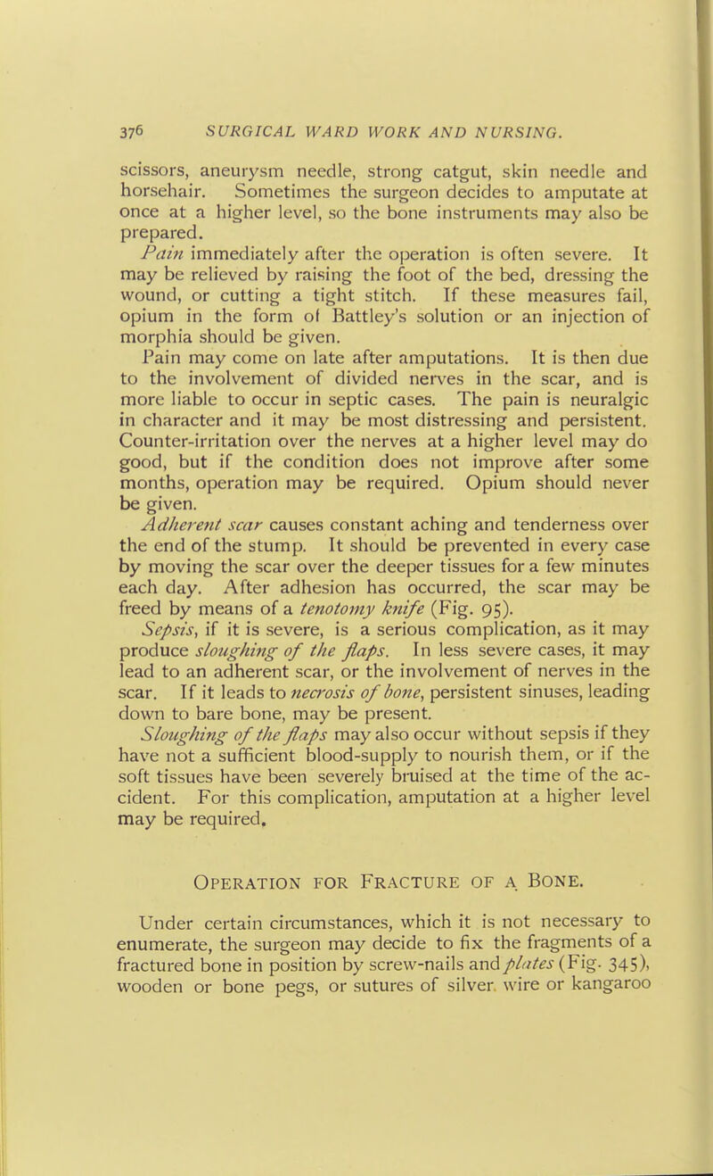 scissors, aneurysm needle, strong catgut, skin needle and horsehair. Sometimes the surgeon decides to amputate at once at a higher level, so the bone instruments may also be prepared. Pain immediately after the operation is often severe. It may be relieved by raising the foot of the bed, dressing the wound, or cutting a tight stitch. If these measures fail, opium in the form ol Battley's solution or an injection of morphia should be given. Pain may come on late after amputations. It is then due to the involvement of divided nerves in the scar, and is more liable to occur in septic cases. The pain is neuralgic in character and it may be most distressing and persistent. Counter-irritation over the nerves at a higher level may do good, but if the condition does not improve after some months, operation may be required. Opium should never be given. Adherent scar causes constant aching and tenderness over the end of the stump. It should be prevented in every case by moving the scar over the deeper tissues for a few minutes each day. After adhesion has occurred, the scar may be freed by means of a tenotomy knife (Fig. 95). Sepsis, if it is severe, is a serious complication, as it may produce sloughing of the flaps. In less severe cases, it may lead to an adherent scar, or the involvement of nerves in the scar. If it leads to necrosis of bone, persistent sinuses, leading down to bare bone, may be present. Sloughing of the flaps may also occur without sepsis if they have not a sufficient blood-supply to nourish them, or if the soft tissues have been severely bruised at the time of the ac- cident. For this complication, amputation at a higher level may be required. Operation for Fracture of a Bone. Under certain circumstances, which it is not necessary to enumerate, the surgeon may decide to fix the fragments of a fractured bone in position by screw-nails and plates (Fig. 345), wooden or bone pegs, or sutures of silver, wire or kangaroo