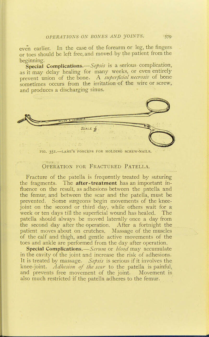 even earlier. In the case of the forearm or leg, the fingers, or toes should be left free, and moved by the patient from the beginning. Special Complications.—.S^/.yw is a serious complication, as it may delay healing for many weeks, or even entirely prevent union of the bone. A superficial necrosis of bone sometimes occurs from the irritation of the wire or screw,, and produces a discharging sinus. FIG. 351.—lane's FORCEPS FOR HOLDING SCREW-WaILS. Operation for Fractured Patella. Fracture of the patella is frequently treated by suturing the fragments. The after=treatment has an important in- fluence on the result, as adhesions between the patella and the femur, and between the scar and the patella, must be prevented. Some surgeons begin movements of the knee- joint on the second or third day, while others wait for a week or ten days till the superficial wound has healed. The patella should always be moved laterally once a day from the second day after the operation. After a fortnight the patient moves about on crutches. Massage of the muscles of the calf and thigh, and gentle active movements of the toes and ankle are performed from the day after operation. Special Complications.—Serum or blood may accumulate in the cavity of the joint and increase the risk of adhesions. It is treated by massage. Sepsis is serious if it involves the knee-joint. Adhesion of the scar to the patella is painful, and prevents free movement of the joint. Movement is also much restricted if the patella adheres to the femur.