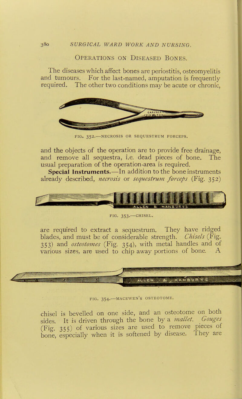 Operations on Diseased Bones. The diseases which affect bones are periostitis, osteomyelitis and tumours. For the last-named, amputation is frequently- required. The other two conditions may be acute or chronic, FIG. 352.—NECROSIS OR SEQUESTRUM FORCEPS. and the objects of the operation are to provide free drainage, and remove all sequestra, i.e. dead pieces of bone. The usual preparation of the operation-area is required. Special Instruments.—In addition to the bone instruments already described, nea'osis or sequestrum forceps (Fig. 352) FIG. 353.— CHISEL. are required to extract a sequestrum. They have ridged blades, and must be of considerable strength. Chisels (Fig. 353) and osteotomes (Fig. 354), with metal handles and of various sizes, are used to chip away portions of bone. A FIG. 354.—MACEWEN's OSTEOTOME. chisel is bevelled on one side, and an osteotome on both sides. It is driven through the bone by a mallet. Gouges (Fig. 355) of various sizes are used to remove pieces of bone, especially when it is softened by disease. They are