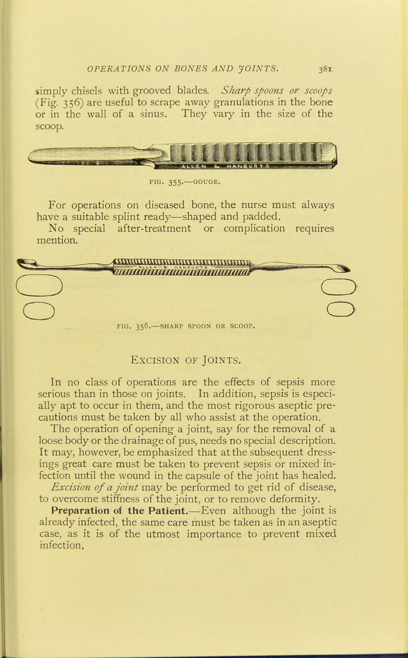 simply chisels with grooved blades. Sharp spoons or scoops (Fig. 356) are useful to scrape away granulations in the bone or in the wall of a sinus. They vary in the size of the scoop. FIG. 355.—GOUGE. For operations on diseased bone, the nurse must always have a suitable splint ready—shaped and padded. No special after-treatment or complication requires mention. o rfcrrtrrrcrfcrccrrccrrrrcrcrnrrrnrrn FIG. 356.—SHARP SPOON OR SCOOP. Excision of Joints. In no class of operations are the effects of sepsis more serious than in those on joints. In addition, sepsis is especi- ally apt to occur in them, and the most rigorous aseptic pre- cautions must be taken by all who assist at the operation. The operation of opening a joint, say for the removal of a loose body or the drainage of pus, needs no special description. It may, however, be emphasized that at the subsequent dress- ings great care must be taken to prevent sepsis or mixed in- fection until the wound in the capsule of the joint has healed. Excision of a joint may be performed to get rid of disease,, to overcome stiffness of the joint, or to remove deformity. Preparation of the Patient.—Even although the joint is already infected, the same care rnust be taken as in an aseptic case, as it is of the utmost importance to prevent mixed infection.