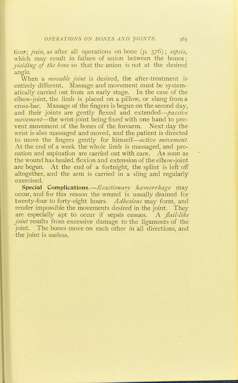 tioiT; />am, as after all operations on bone (p. 376) ; sepsis, which may result in failure of union between the bones; yielding of the bone so that the union is not at the desired angle. When a movable Joint is desired, the after-treatment is entirely different. Massage and movement must be system- atically carried out from an early stage. In the case of the elbow-joint, the limb is placed on a pillow, or slung from a cross-bar. Massage of the fingers is begun on the second day, and their joints are gently flexed and extended—passive movement—the wrist-joint being fixed with one hand to pre- vent movement of the bones of the forearm. Next day the wrist is also massaged and moved, and the patient is directed to move the fingers gently for himself—active movement. At the end of a week the whole limb is massaged, and pro- nation and supination are carried out with care. As soon as the wound has healed, flexion and extension of the elbow-joint are begun. At the end of a fortnight, the splint is left off altogether, and the arm is carried in a sling and regularly exercised. Special Complications.—Reactionary hceniorrhage may occur, and for this reason the wound is usually drained for twenty-four to forty-eight hours. Adhesions may form, and render impossible the movements desired in the joint. They are especially apt to occur if sepsis ensues. A flail-like Joint results from excessive damage to the ligaments of the joint. The bones move on each other in all directions, and the joint is useless.