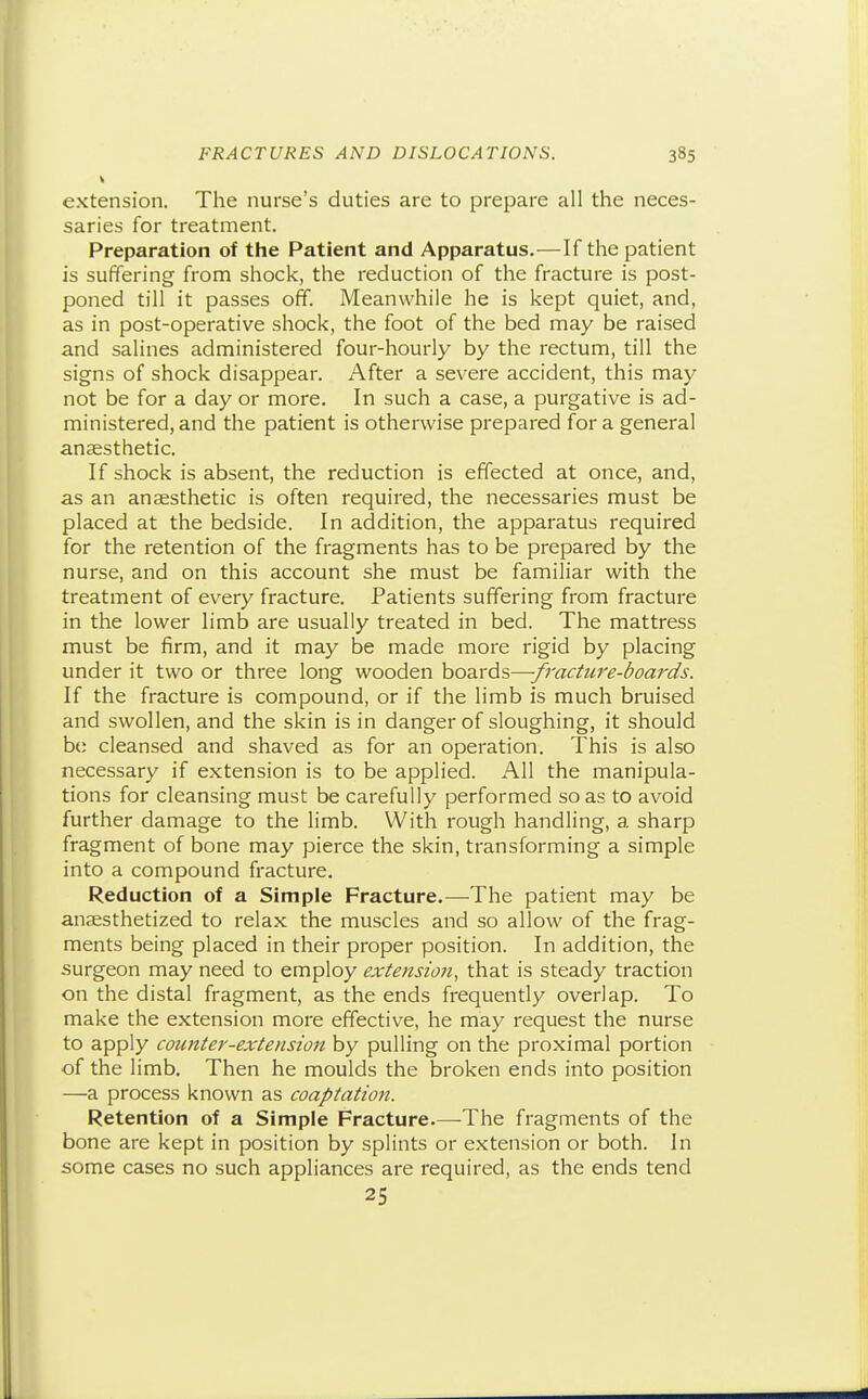 « extension. The nurse's duties are to prepare all the neces- saries for treatment. Preparation of the Patient and Apparatus.—If the patient is suffering from shock, the reduction of the fracture is post- poned till it passes off. Meanwhile he is kept quiet, and, as in post-operative shock, the foot of the bed may be raised and salines administered four-hourly by the rectum, till the signs of shock disappear. After a severe accident, this may not be for a day or more. In such a case, a purgative is ad- ministered, and the patient is otherwise prepared for a general anaesthetic. If shock is absent, the reduction is effected at once, and, as an anaesthetic is often required, the necessaries must be placed at the bedside. In addition, the apparatus required for the retention of the fragments has to be prepared by the nurse, and on this account she must be familiar with the treatment of every fracture. Patients suffering from fracture in the lower limb are usually treated in bed. The mattress must be firm, and it may be made more rigid by placing under it two or three long wooden boards—-fracture-boards. If the fracture is compound, or if the limb is much bruised and swollen, and the skin is in danger of sloughing, it should be cleansed and shaved as for an operation. This is also necessary if extension is to be applied. All the manipula- tions for cleansing must be carefully performed so as to avoid further damage to the limb. With rough handling, a sharp fragment of bone may pierce the skin, transforming a simple into a compound fracture. Reduction of a Simple Fracture.—The patient may be anaesthetized to relax the muscles and so allow of the frag- ments being placed in their proper position. In addition, the .surgeon may need to employ extension, that is steady traction on the distal fragment, as the ends frequently overlap. To make the extension more effective, he may request the nurse to apply counter-extension by pulling on the proximal portion of the limb. Then he moulds the broken ends into position —a process known as coaptation. Retention of a Simple Fracture.—The fragments of the bone are kept in position by splints or extension or both. In some cases no such appliances are required, as the ends tend 25