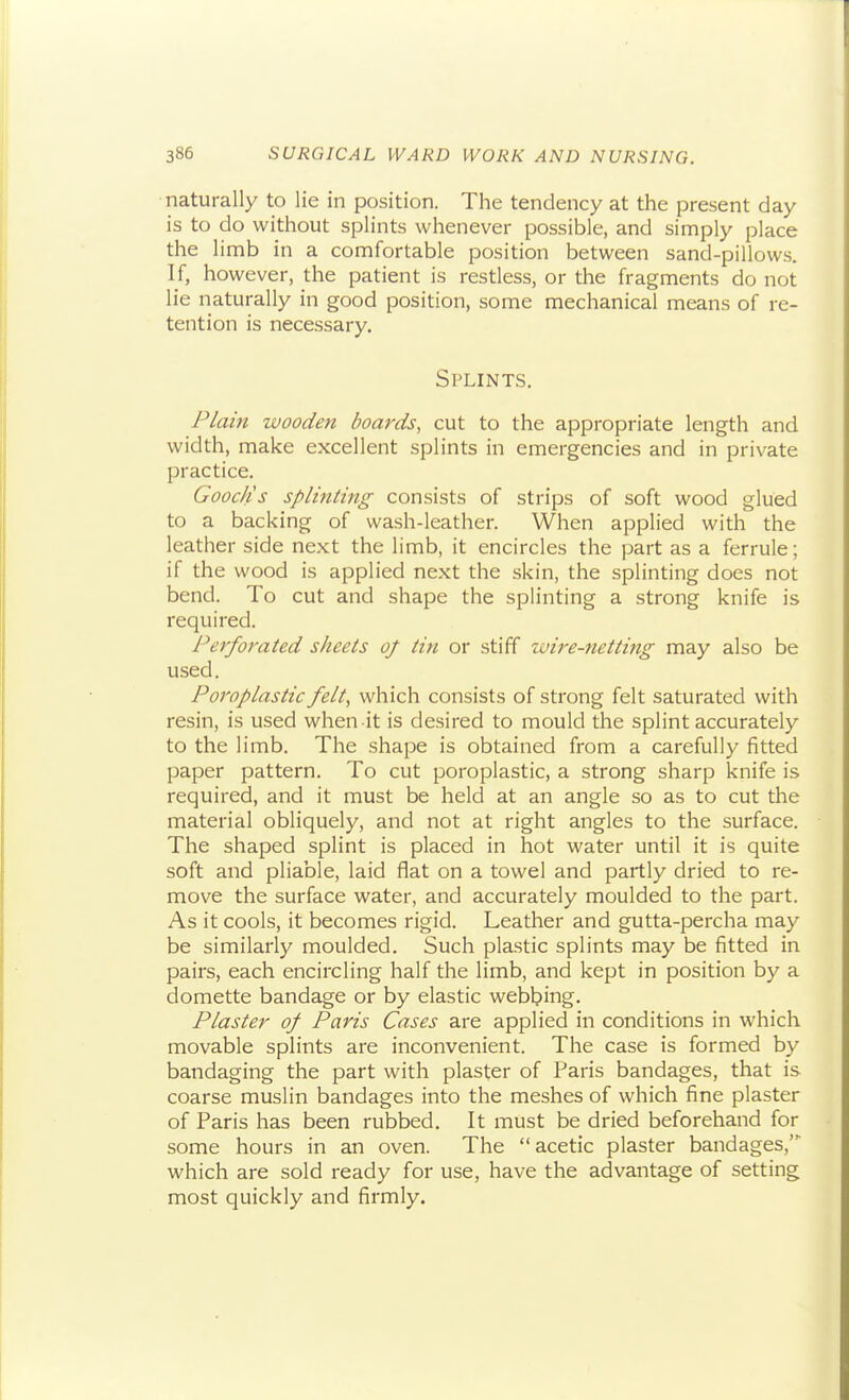 naturally to lie in position. The tendency at the present day is to do without splints whenever possible, and simply place the limb in a comfortable position between sand-pillows. If, however, the patient is restless, or the fragments do not lie naturally in good position, some mechanical means of re- tention is necessary. Splints. P/ain wooden boards, cut to the appropriate length and width, make excellent splints in emergencies and in private practice. Gooc/is splinting consists of strips of soft wood glued to a backing of wash-leather. When applied with the leather side next the limb, it encircles the part as a ferrule; if the wood is applied next the skin, the splinting does not bend. To cut and shape the splinting a strong knife is required. Perforated sheets of tin or stiff ivire-netting may also be used. Poroplastic felt, which consists of strong felt saturated with resin, is used when it is desired to mould the splint accurately to the limb. The shape is obtained from a carefully fitted paper pattern. To cut poroplastic, a strong sharp knife is required, and it must be held at an angle so as to cut the material obliquely, and not at right angles to the surface. The shaped splint is placed in hot water until it is quite soft and pliable, laid flat on a towel and partly dried to re- move the surface water, and accurately moulded to the part. As it cools, it becomes rigid. Leather and gutta-percha may be similarly moulded. Such plastic splints may be fitted in pairs, each encircling half the limb, and kept in position by a domette bandage or by elastic webbing. Plaster of Paris Cases are applied in conditions in which movable splints are inconvenient. The case is formed by bandaging the part with plaster of Paris bandages, that is coarse muslin bandages into the meshes of which fine plaster of Paris has been rubbed. It must be dried beforehand for some hours in an oven. The acetic plaster bandages,' which are sold ready for use, have the advantage of setting most quickly and firmly.