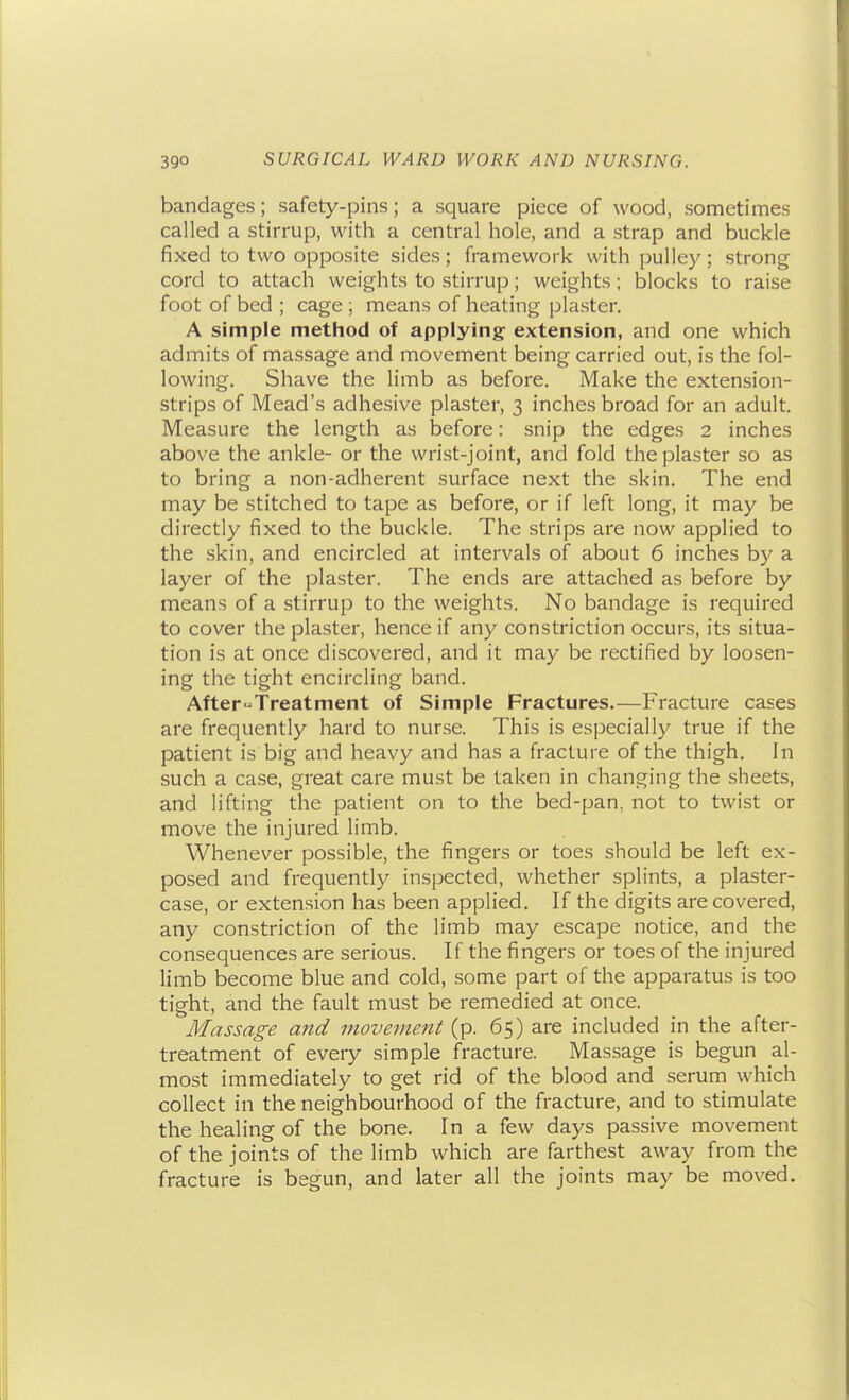 bandages; safety-pins; a square piece of wood, sometimes called a stirrup, with a central hole, and a strap and buckle fixed to two opposite sides; framework with pulley; strong cord to attach weights to stirrup; weights; blocks to raise foot of bed ; cage ; means of heating plaster. A simple method of applying extension, and one which admits of massage and movement being carried out, is the fol- lowing. Shave the limb as before. Make the extension- strips of Mead's adhesive plaster, 3 inches broad for an adult. Measure the length as before: snip the edges 2 inches above the ankle- or the wrist-joint, and fold the plaster so as to bring a non-adherent surface next the skin. The end may be stitched to tape as before, or if left long, it may be directly fixed to the buckle. The strips are now applied to the skin, and encircled at intervals of about 6 inches by a layer of the plaster. The ends are attached as before by means of a stirrup to the weights. No bandage is required to cover the plaster, hence if any constriction occurs, its situa- tion is at once discovered, and it may be rectified by loosen- ing the tight encircling band. After-Treatment of Simple Fractures.—Fracture cases are frequently hard to nurse. This is especially true if the patient is big and heavy and has a fracture of the thigh. In such a case, great care must be taken in changing the sheets, and lifting the patient on to the bed-pan, not to twist or move the injured limb. Whenever possible, the fingers or toes should be left ex- posed and frequently inspected, whether splints, a plaster- case, or extension has been applied. If the digits are covered, any constriction of the limb may escape notice, and the consequences are serious. If the fingers or toes of the injured limb become blue and cold, some part of the apparatus is too tight, and the fault must be remedied at once. Massage and movement (p. 65) are included in the after- treatment of every simple fracture. Massage is begun al- most immediately to get rid of the blood and serum which collect in the neighbourhood of the fracture, and to stimulate the healing of the bone. In a few days passive movement of the joints of the limb which are farthest away from the fracture is begun, and later all the joints may be moved.