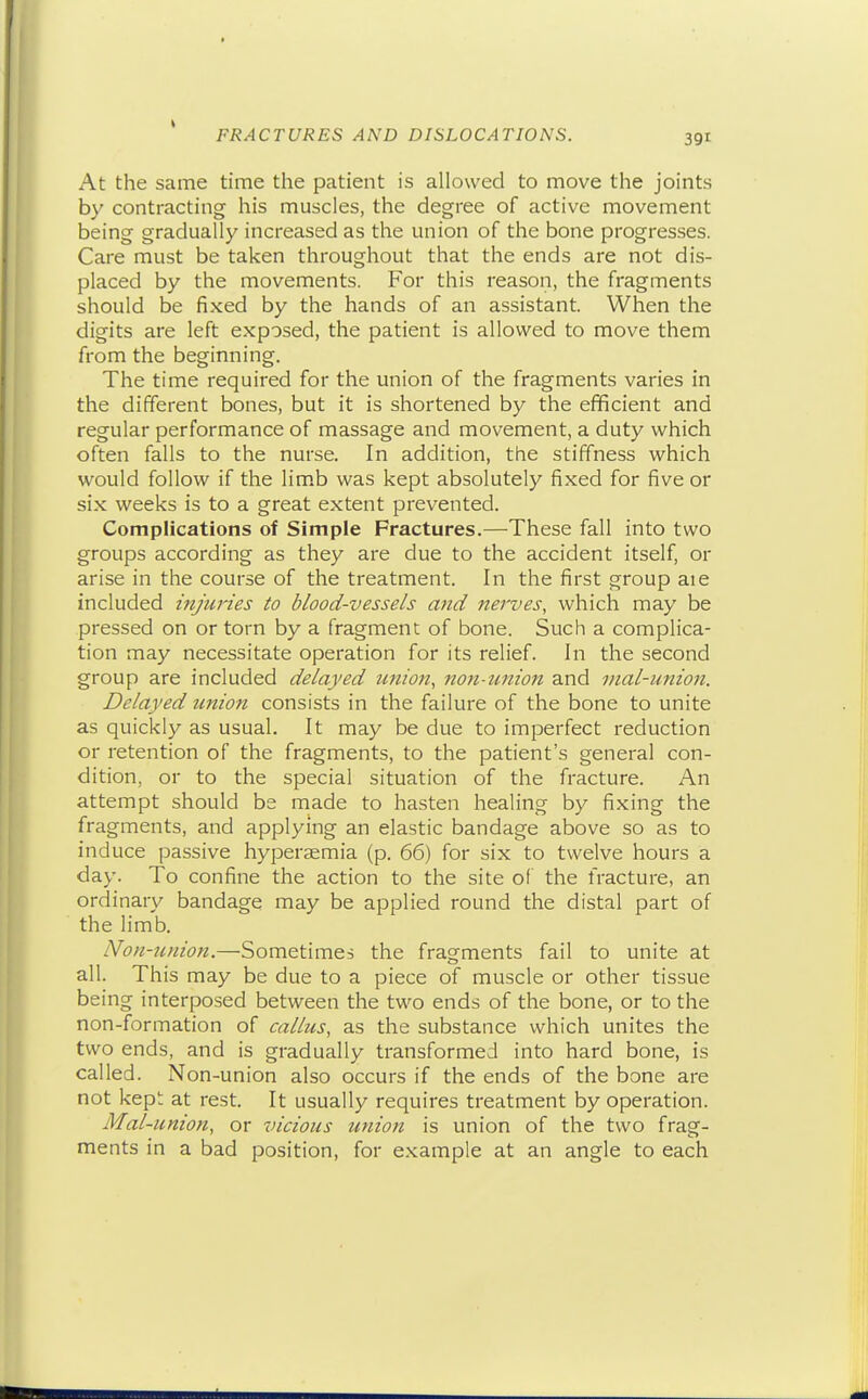 At the same time the patient is allowed to move the joints by contracting his muscles, the degree of active movement being gradually increased as the union of the bone progresses. Care must be taken throughout that the ends are not dis- placed by the movements. For this reason, the fragments should be fixed by the hands of an assistant. When the digits are left exposed, the patient is allowed to move them from the beginning. The time required for the union of the fragments varies in the different bones, but it is shortened by the efficient and regular performance of massage and movement, a duty which often falls to the nurse. In addition, the stiffness which would follow if the lim.b was kept absolutely fixed for five or six weeks is to a great extent prevented. Complications of Simple Fractures.—These fall into two groups according as they are due to the accident itself, or arise in the course of the treatment. In the first group aie included injuries to blood-vessels and nerves, which may be pressed on or torn by a fragment of bone. Such a complica- tion may necessitate operation for its relief. In the second group are included delayed unioji, non-union and mal-union. Delayed union consists in the failure of the bone to unite as quickly as usual. It may be due to imperfect reduction or retention of the fragments, to the patient's general con- dition, or to the special situation of the fracture. An attempt should bs made to hasten healing by fixing the fragments, and applying an elastic bandage above so as to induce passive hypersemia (p. 66) for six to twelve hours a day. To confine the action to the site of the fracture, an ordinary bandage may be applied round the distal part of the limb. Non-union.—Sometimes the fragments fail to unite at all. This may be due to a piece of muscle or other tissue being interposed between the two ends of the bone, or to the non-formation of callus, as the substance which unites the two ends, and is gradually transformed into hard bone, is called. Non-union also occurs if the ends of the bone are not kept at rest. It usually requires treatment by operation. Mal-union, or vicious union is union of the two frag- ments in a bad position, for e.xample at an angle to each