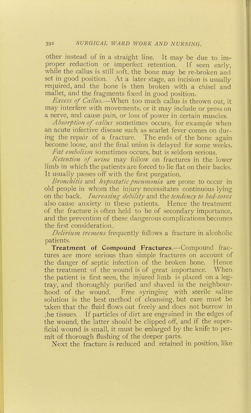 Other instead of in a straight line. It may be due to im- proper reduction or imperfect retention. If seen early, while the callus is still soft, the bone may be re-broken and set in good position. At a later stage, an incision is usually required, and the bone is then broken with a chi.sel and mallet, and the fragments fixed in good position. Excess of Callus.—When too much callus is thrown out, it may interfere with movements, or it may include or press on a nerve, and cau.se pain, or loss of power in certain muscles. Absorption of callus sometimes occurs, for example when an acute infective disease such as scarlet fever comes on dur- ing the repair of a fracture. The ends of the bone again become loose, and the final union is delayed for some weeks. Fat embolism sometimes occurs, but is seldom serious. Retention of urine may follow on fractures in the lower limb in which the patients are forced to lie flat on their backs. It usually passes off with the first purgation. Bronchitis and hypostatic pneumonia are prone to occur in old people in whom the injury necessitates continuous lying on the back. Increasing debility and the tendency to bed-sores also cause an.xiety in these patients. Hence the treatment of the fracture is often held to be of secondary importance, and the prevention of these dangerous complications becomes the first consideration. Delirium tremens frequently follows a fracture in alcoholic patients. Treatment of Compound Fractures.—Compound frac- tures are more serious than simple fractures on account of the danger of septic infection of the bi'oken bone. Hence the treatment of the wound is of great importance. When the patient is first seen, the injured limb is placed on a leg- tray, and thoroughly purified and shaved in the neighbour- hood of the wound. Free syringing with sterile saline solution is the best method of cleansing, but care must be taken that the fluid flows out freely and does not burrow in :he tissues. If particles of dirt are engrained in the edges of the wound, the latter should be clipped off, and if the super- ficial wound is small, it must be enlarged by the knife to per- mit of thorough flushing of the deeper parts. Next the fracture is reduced and retained in position, like