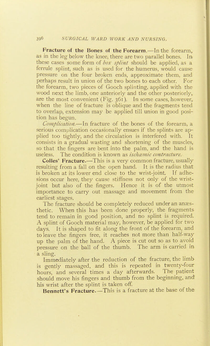 Fracture of the Bones of the Forearm.—In the forearm^ as in the leg below the knee, there are two parallel bones. In these cases some form of dox splint should be applied, as a ferrule splint, such as is used for the humerus, would cause pressure on the four broken ends, approximate them, and perhaps result in union of the two bones to each other. For the forearm, two pieces of Gooch splinting, applied with the wood next the limb, one anteriorly and the other posteriorly, are the most convenient (Fig. 361). In some cases, however,, when the line of fracture is oblique and the fragments tend to overlap, extension may be applied till union in good posi- tion has begun. Complication.— In fracture of the bones of the forearm, a serious complication occasionally ensues if the splints are ap- plied too tightly, and the circulation is interfered with. It consists in a gradual wasting and shortening of the muscles, so that the fingers are bent into the palm, and the hand is useless. The condition is known as ischceinic contracture. CoIIes' Fracture.—'This is a very common fracture, usually resulting from a fall on the open hand. It is the radius that is broken at its lower end close to the wrist-joint. If adhe- sions occur here, they cause stiffness not only of the wrist- joint but also of the fingers. Hence it is of the utmost importance to carry out massage and movement from the earliest stages. The fracture should be completely reduced under an anaes- thetic. When this has been done properly, the fragments tend to remain in good position, and no splint is required. A splint of Gooch material may, however, be applied for two days. It is shaped to fit along the front of the forearm, and to leave the fingers free, it reaches not more than half-way up the palm oi the hand. A piece is cut out so as to avoid pressure on the ball of the thumb. The arm is carried in a sling. Immediately after the reduction of the fracture, the limb is gently massaged, and this is repeated in twenty-four hours, and several times a day afterwards. The patient should move his fingers and thumb from the beginning, and' his wrist after the splint is taken off. Bennett's Fracture.—This is a fracture at the base of the