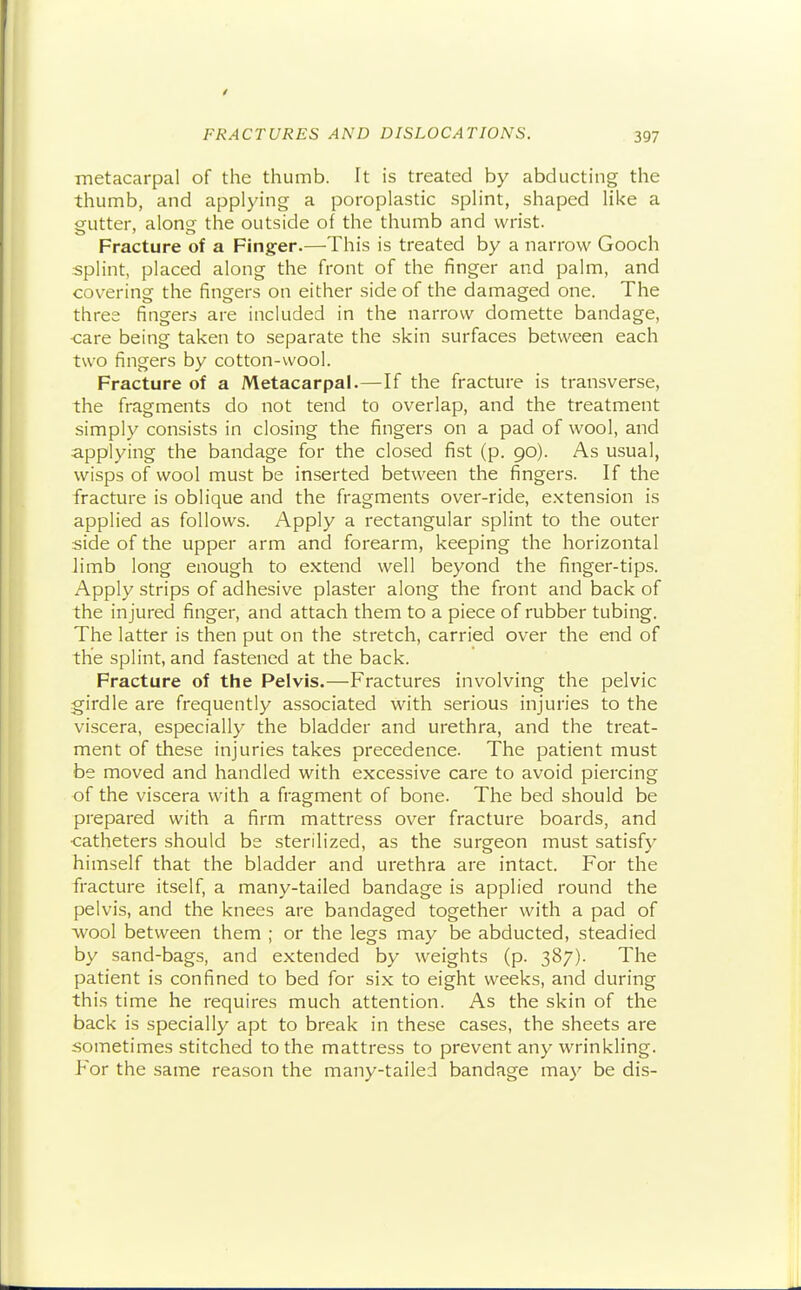 metacarpal of the thumb. It is treated by abducting the thumb, and applying a poroplastic splint, shaped like a gutter, along the outside of the thumb and wrist. Fracture of a Finger.—This is treated by a narrow Gooch splint, placed along the front of the finger and palm, and covering the fingers on either side of the damaged one. The three fingers are included in the narrow domette bandage, care being taken to separate the skin surfaces between each two fingers by cotton-wool. Fracture of a Metacarpal.—If the fracture is transverse, the fragments do not tend to overlap, and the treatment simply consists in closing the fingers on a pad of wool, and applying the bandage for the closed fist (p. 90). As usual, wisps of wool must be inserted between the fingers. If the fracture is oblique and the fragments over-ride, e.xtension is applied as follows. Apply a rectangular splint to the outer side of the upper arm and forearm, keeping the horizontal limb long enough to extend well beyond the finger-tips. Apply strips of adhesive plaster along the front and back of the injured finger, and attach them to a piece of rubber tubing. The latter is then put on the stretch, carried over the end of the splint, and fastened at the back. Fracture of the Pelvis.—Fractures involving the pelvic girdle are frequently associated with serious injuries to the viscera, especially the bladder and urethra, and the treat- ment of these injuries takes precedence. The patient must be moved and handled with excessive care to avoid piercing of the viscera with a fragment of bone. The bed should be prepared with a firm mattress over fracture boards, and •catheters should be sterilized, as the surgeon must satisfy himself that the bladder and urethra are intact. For the fracture itself, a many-tailed bandage is applied round the pelvis, and the knees are bandaged together with a pad of wool between them ; or the legs may be abducted, steadied by sand-bags, and extended by weights (p. 387). The patient is confined to bed for six to eight weeks, and during this time he requires much attention. As the skin of the back is specially apt to break in these cases, the sheets are sometimes stitched to the mattress to prevent any wrinkling. For the same reason the many-tailed bandage may be dis-