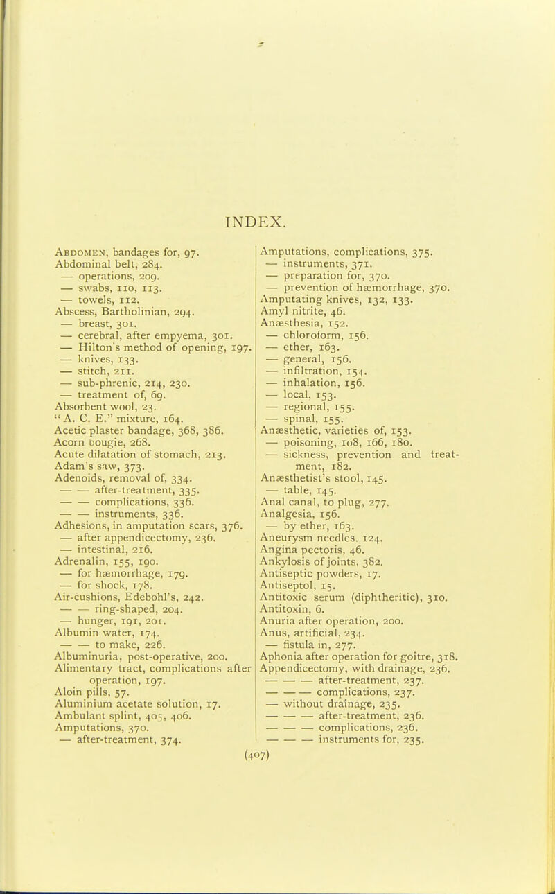 INDEX. Abdomen, bandages for, 97. Abdominal belt, 284. — operations, 209. — swabs, 110, 113. — towels, 112. Abscess, Bartholinian, 294. — breast, 301. — cerebral, after empyema, 301. — Hilton's method of opening, 197. — knives, 133. — stitch, 211. — sub-phrenic, 214, 230. — treatment of, 69. Absorbent wool, 23. A. C. E. mixture, 164. Acetic plaster bandage, 368, 386. Acorn bougie, 268. Acute dilatation of stomach, 213. Adam's saw, 373. Adenoids, removal of, 334. after-treatment, 335. complications, 336. instruments, 336. Adhesions, in amputation scars, 376. — after appendicectomy, 236. — intestinal, 216. Adrenalin, 155, 190. — for haemorrhage, 179. — for shock, 178. Air-cushions, Edebohl's, 242. — — ring-shaped, 204. — hunger, 191, 201. Albumin water, 174. to make, 226. Albuminuria, post-operative, 200. Alimentary tract, complications after operation, 197. Aloin pills, 57. Aluminium acetate solution, 17. Ambulant splint, 405, 406. Amputations, 370. — after-treatment, 374. Amputations, complications, 375. — instruments, 371. — pre-paration for, 370. — prevention of hasmorrhage, 370. Amputating knives, 132, 133. Amyl nitrite, 46. Anesthesia, 152. — chloroform, 156. — ether, 163. — general, 156. — infiltration, 154. — inhalation, 156. — local, 153. — regional, 155. — spinal, 155. Anaesthetic, varieties of, 153. — poisoning, 108, 166, 180. — sickness, prevention and treat- ment, 182. Anaesthetist's stool, 145. — table, 145. Anal canal, to plug, 277. Analgesia, 156. — by ether, 163. Aneurysm needles. 124. Angina pectoris, 46. Ankylosis of joints, 382. Antiseptic powders, 17. Antiseptol, 15. Antitoxic serum (diphtheritic), 310. Antitoxin, 6. Anuria after operation, 200. Anus, artificial, 234. — fistula m, 277. Aphonia after operation for goitre, 318. Appendicectomy, with drainage, 236. after-treatment, 237. complications, 237. — without drainage, 235. after-treatment, 236. complications, 236. instruments for, 235.