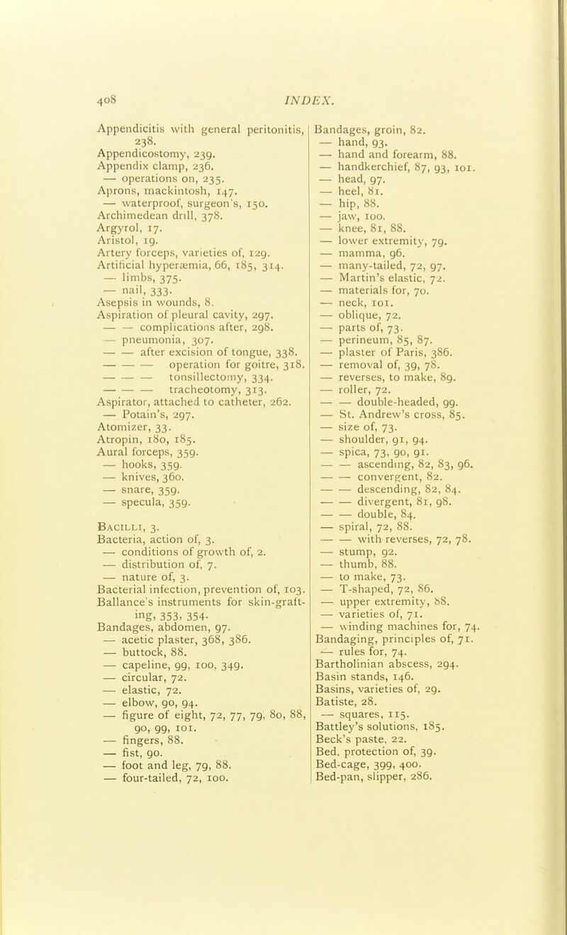 Appendicitis with general peritonitis, 238. Appendicostomy, 239. Appendix clamp, 236. — operations on, 235. Aprons, mackintosh, 147. — waterproof, surgeon's, 150. Archimedean drdl, 378. Argyrol, 17. Aristol, 19. Artery forceps, varieties of, 129. Artificial hyperajmia, 66, 185, 314. — limbs, 375. — nail, 333. Asepsis in wounds, 8. Aspiration of pleural cavity, 297. — — complications after, 298. — pneumonia, 307. after excision of tongue, 338. — operation for goitre, 318. — tonsillectomy, 334. —■ tracheotomy, 313. Aspirator, attached to catheter, 262. — Potain's, 297. Atomizer, 33. Atropin, 180, 185. Aural forceps, 359. — hooks, 359. — knives, 360. — snare, 359. — specula, 359. Bacilli, 3. Bacteria, action of, 3. — conditions of growth of, 2. — distribution of, 7. — nature of, 3. Bacterial infection, prevention of, 103. Ballance's instruments for skin-graft- ing. 353. 354- Bandages, abdomen, 97. — acetic plaster, 368, 386. — buttock, 88. — capeline, 99, 100, 349. — circular, 72. — elastic, 72. — elbow, 90, 94. — figure of eight, 72, 77, 79, 80, 88, 90, 99, lOI. — fingers, 88. — fist, go. — foot and leg, 79, 88. — four-tailed, 72, 100. Bandages, groin, 82. — hand, 93. — hand and forearm, 88. — handkerchief, 87, 93, loi. — head, 97. — heel, 81. — hip, 88. — jaw, 100. — knee, 8r, 88. — lower extremity, 79. — mamma, 96. — many-tailed, 72, 97. — Martin's elastic, 72. — materials for, 70. — neck, loi. — oblique, 72. — parts of, 73. — perineum, 85, 87. — plaster of Paris, 386. — removal of, 39, 78. — reverses, to make, 89. — roller, 72. — — double-headed, 99. — St. Andrew's cross, 85. — size of, 73. — shoulder, 91, 94. — spica, 73, 90, 91. — — ascending, 82, 83, 96. convergent, 82. descending, 82, 84. divergent, 81, 98. double, 84. — spiral, 72, 88. with reverses, 72, 78. — stump, 92. — thumb, 88. — to make, 73. — T-shaped, 72, 86. — upper extremity, 88. — varieties of, 71. — winding machines for, 74. Bandaging, principles of, 71. •— rules for, 74. Bartholinian abscess, 294. Basin stands, 146. Basins, varieties of, 29. Batiste, 28. — squares, 115. Battley's solutions, 185. Beck's paste, 22. Bed. protection of, 39. Bed-cage, 399, 400. Bed-pan, slipper, 286.