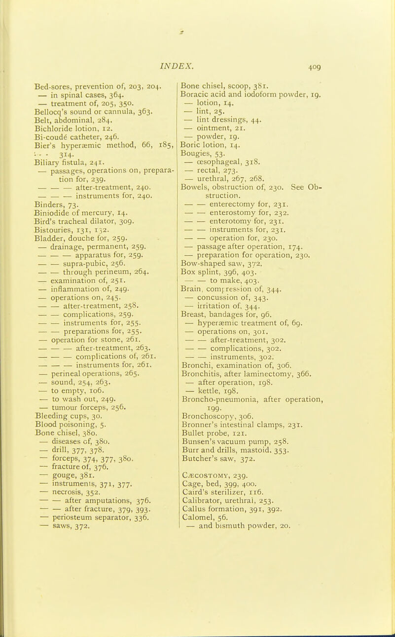 Bed-sores, prevention of, 203, 204. — in spinal cases, 364. — treatment of, 205, 350. Bellocq's sound or cannula, 363. Belt, abdominal, 284. Bichloride lotion, 12. Bi-coude catheter, 246. Bier's hyperremic method, 66, 185, - - • 314- Biliary fistula, 241. — passages, operations on, prepara- tion for, 239. after-treatment, 240. instruments for, 240. Binders, 73. Biniodide of mercury, 14. Bird's tracheal dilator, 309. Bistouries, 131, 132. Bladder, douche for, 259. — drainage, permanent, 259. apparatus for, 259. supra-pubic, 256. through perineum, 264. — examination of, 251. — inflammation of, 249. — operations on, 245. alter-treatment, 258. complications, 259. instruments for, 255. preparations for, 255. — operation for stone, 261. — — — after-treatment, 263. complications of, 261. instruments for, 261. — perineal operations, 265. — sound, 254, 263. — to empty, 106. — to wash out, 249. — tumour forceps, 256. Bleeding cups, 30. Blood poisoning, 5. Bone chisel, 380. — diseases of, 380. — drill, 377, 378. — forceps, 374, 377, 380. — fracture of, 376. — gouge, 381. — instruments, 371, 377. — necrosis, 352. after amputations, 376. — — after fracture, 379, 393. — periosteum separator, 336. — saws, 372. Bone chisel, scoop, 381. Boracic acid and iodoform powder, 19. — lotion, 14. — lint, 25. — lint dressings, 44. — ointment, 21. — powder, 19. Boric lotion, 14. Bougies, 53. — oesophageal, 318. — rectal, 273. — urethral, 267, 268. Bowels, obstruction of, 230. See Ob- struction. enterectomy for, 231. enterostomy for, 232. enterotomy for, 231. — — instruments for, 231. — — operation for, 230. — passage after operation, 174. — preparation for operation, 230. Bow-shaped saw, 372. Box splint, 396, 403. to make, 403. Brain, comj ression of, 344. — concussion of, 343. — irritation of, 344. Breast, bandages for, 96. — hyperaemic treatment of, 69. — operations on, 301. after-treatment, 302. complications, 302. instruments, 302. Bronchi, examination of, 306. Bronchitis, after laminectomy, 366. — after operation, 198. — kettle, 198. Broncho-pneumonia, after operation, 199. Bronchoscopy, 306. Bronner's intestinal clamps, 231. Bullet probe, 121. Bunsen's vacuum pump, 258. Burr and drills, mastoid. 353. Butcher's saw, 372. Ci^iCOSTOMY, 239. Cage, bed, 399, 400. Caird's sterilizer, 116. Calibrator, urethral, 253. Callus formation, 391, 392. Calomel, 56. — and bismuth powder, 20.