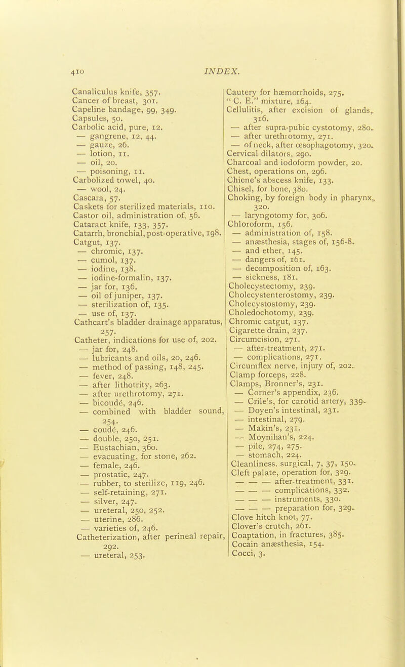 Canaliculus knife, 357. Cancer of breast, 301. Capeline bandage, 99, 349. Capsules, 50. Carbolic acid, pure, 12. — gangrene, 12, 44. — gauze, 26. — lotion, II. — oil, 20. — poisoning, 11. Carbolized towel, 40. — wool, 24. Cascara, 57. Caskets for sterilized materials, no. Castor oil, administration of, 56. Cataract knife, 133, 357. Catarrh, bronchial, post-operative, 198. Catgut, 137. — chromic, 137. — cumol, 137. — iodine, 138. — iodine-formalin, 137. — jar for, 136. — oil of juniper, 137. — sterilization of, 135. — use of, 137. Cathcart's bladder drainage apparatus, 257- Catheter, indications for use of, 202. — jar for, 248. — lubricants and oils, 20, 246. — method of passing, 148, 245. — fever, 248. — after lithotrity, 263. — after urethrotomy, 271. — bicoude, 246. — combined with bladder sound, 254- — coude, 246. — double, 250, 251. — Eustachian, 360. — evacuating, for stone, 262. — female, 246. — prostatic, 247. — rubber, to sterilize, 119, 246. — self-retaining, 271. — silver, 247. — ureteral, 250, 252. — uterine, 286. — varieties of, 246. Catheterization, after perineal repair, 292. — ureteral, 253. Cautery for haemorrhoids, 275.  C. E. mixture, 164. Cellulitis, after excision of glands, 316. — after supra-pubic cystotomy, 280. — after urethiotomy, 271. — nf neck, after cesophagotomy, 320. Cervical dilators, 290. Charcoal and iodoform powder, 20. Chest, operations on, 296. Chiene's abscess knife, 133. Chisel, for bone, 380. Choking, by foreign body in pharynx,. 320. — laryngotomy for, 306. Chloroform, 156. — administration of, 158. — anaesthesia, stages of, 156-8. — and ether, 145. — dangers of, 161. — decomposition of, 163. — sickness, 181. Cholecystectomy, 239. Cholecystenterostomy, 239. Cholecystostomy, 239. Choledochotomy, 239. Chromic catgut, 137. Cigarette drain, 237. Circumcision, 271. •— after-treatment, 271. — complications, 271. Circumflex nerve, injury of, 202. Clamp forceps, 228. Clamps, Bronner's, 231. — Corner's appendix, 236. — Crile's, for carotid artery, 339^ — Doyen's intestinal, 231. — intestinal, 279. — Makin's, 231. — Moynihan's, 224. — pile, 274, 275. — stomach, 224. Cleanliness, surgical, 7, 37, 150. Cleft palate, operation for, 329. after-treatment, 331. complications, 332. instruments, 330. preparation for, 329. Clove hitch knot, 77. Clover's crutch, 261. Coaptation, in fractures, 385. Cocain anaesthesia, 154. Cocci, 3. I I 1