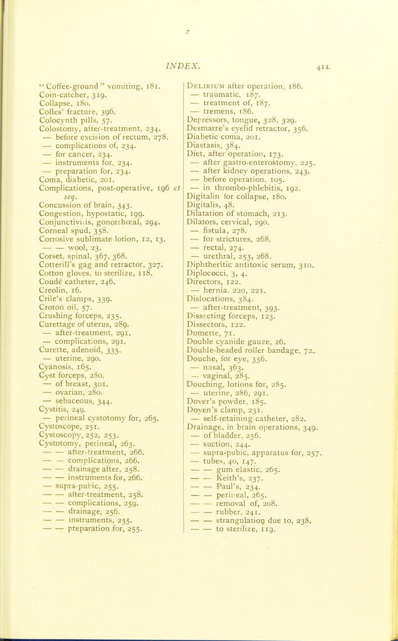 41 Coffee-ground vomiting, 181. Coin-catcher, 319. Collapse, 180. Colles' fracture, 396. Colocynth pills, 57. Colostomy, after-treatment, 234. — before excision of rectum, 27S. — complications of, 234. — for cancer, 234. — instruments for, 234. ■— preparation for, 234. Coma, diabetic, 201. Complications, post-operative, ig6 ct seq. Concussion of brain, 343. Congestion, hypostatic, igg. Conjunctiviiis, gonorrhceal, 294. Corneal spud, 358. Corrosive sublimate lotion, 12, 13. wool, 23. Corset, spinal, 367, 368. Cotterill's gag and retractor, 327. Cotton gloves, to sterilize, 118. Coude catheter, 246. Creolin, 16. Crile's clamps, 339. Croton oil, 57. Crushing forceps, 235. Curettage of uterus, 289. — after-treatment, 291. — complications, 291. Curette, adenoid, 335. — uterine, 290. Cyanosis, 165. Cyst forceps, 280. — of breast, 301. — ovarian, 280. — sebaceous, 344. Cystitis, 249. — perineal cystotomy for, 265. Cystoscope, 251. Cystoscopy, 252, 253. Cystotomy, perineal, 263. after-treatment, 266. — — complications, 266. drainage after, 258. instruments for, 266. — supra-pubic, 255. — — after-treatment, 258. complications, 259. drainage, 256. — — mstruments, 255. preparation for, 255. Delirium after operation, 186. — traumatic, 187. — treatment of, 187. — tremens, 186. Depressors, tongue, 328, 329. Desmarre's eyelid retractor, 356. Diabetic coma, 201. Diastasis, 384. Diet, after operation, 173. -— after gastro-enterostomy, 225. — after kidney operations, 243. — before operation, 105. — in thrombo-phlebitis, 192. Digitalin lor collapse, 180. Digitalis, 48. Dilatation of stomach, 213. Dilators, cervical, 290. — fistula, 278. — for strictures, 268. — rectal, 274. — urethral, 253, 268. Diphtheritic antitoxic serum, 310.. Diplococci, 3, 4. Directors, 122. — hernia, 220, 221. Dislocations, 384. — after-treatment, 393. Dissecting forceps, 123. Dissectors, 122. Domette, 71. Double cyanide gauze, 26. Double-headed roller bandage, 72.. Douche, for eye, 356. — nasal, 363. — vaginal, 285. Douching, lotions for, 285. — uterine, 286, 291. Dover's powder, 185. Doyen's clamp, 231. — self-retaining catheter, 282. Drainage, in brain operations, 349. — of bladder, 256. — suction, 244. — supra-pubic, apparatus for, 257.. — tubes, 40, 147. gum elastic, 265. Keith's, 237. Paul's, 234. perineal, 265. removal of, 208. rubber, 241. strangulatiop due to, 238. to sterilize, iig.