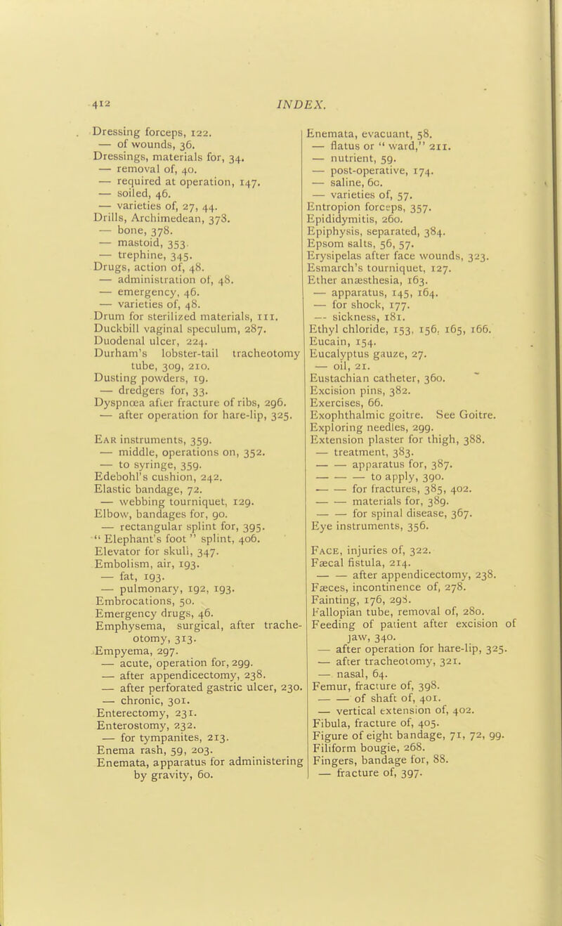 Dressing forceps, 122. — of wounds, 36. Dressings, materials for, 34. — removal of, 40. — required at operation, 147. — soiled, 46. — varieties of, 27, 44. Drills, Archimedean, 378. — bone, 378. — mastoid, 353. — trephine, 345. Drugs, action of, 48. — administration ot, 48. — emergency, 46. — varieties of, 48. Drum for sterilized materials, in. Duckbill vaginal speculum, 287. Duodenal ulcer, 224. Durham's lobster-tail tracheotomy tube, 309, 210. Dusting powders, ig. — dredgers for, 33. Dyspnoea afler fracture of ribs, 296. — after operation for hare-Hp, 325. Ear instruments, 359. — middle, operations on, 352. — to syringe, 359. Edebohl's cushion, 242. Elastic bandage, 72. — webbing tourniquet, 129. Elbow, bandages for, go. — rectangular splint for, 395.  Elephant's foot  splint, 406. Elevator for skull, 347. Embolism, air, 193. — fat, 193. — pulmonary, 192, 193. Embrocations, 50. Emergency drugs, 46. Emphysema, surgical, after trache- otomy, 313. -Empyema, 2g7. — acute, operation for, 2g9. — after appendicectomy, 238. — after perforated gastric ulcer, 230. — chronic, 301. Enterectomy, 231. Enterostomy, 232. — for tympanites, 213. Enema rash, 59, 203. Enemata, apparatus for administering by gravity, 60. Enemata, evacuant, 58. — flatus or  ward, 211. — nutrient, 59. — post-operative, 174. — saline, 6c. — varieties of, 57. Entropion forceps, 357. Epididymitis, 260. Epiphysis, separated, 384. Epsom salts, 56, 57. Erysipelas after face wounds, 323. Esmarch's tourniquet, 127. Ether anaesthesia, 163. — apparatus, 145, 164. — for shock, 177. — sickness, 181. Ethyl chloride, 153, 156, 165, 166. Eucain, 154. Eucalyptus gauze, 27. — oil, 21. Eustachian catheter, 360. Excision pins, 382. Exercises, 66. Exophthalmic goitre. See Goitre. Exploring needles, 299. Extension plaster for thigh, 388. — treatment, 383. apparatus for, 387. to apply, 390. for fractures, 385, 402. materials for, 389. — — for spinal disease, 367. Eye instruments, 356. Face, injuries of, 322. Faecal fistula, 214. after appendicectomy, 238. Faeces, incontinence of, 278. Fainting, 176, 29S. Fallopian tube, removal of, 280. Feeding of paiient after excision jaw, 340. — after operation for hare-lip, 325 — after tracheotomy, 321. — nasal, 64. Femur, fracture of, 398. of shaft of, 401. — vertical extension of, 402. Fibula, fracture of, 405. Figure of eight bandage, 71, 72, 99. Filiform bougie, 268. Fingers, bandage for, 88. — fracture of, 397.