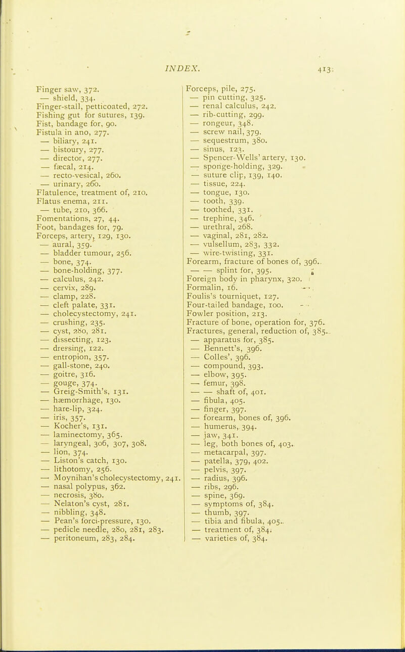 Finger saw, 372. — shield, 334. Finger-stall, petticoated, 272. Fishing giit for Sutures, 139. Fist, bandage for, 90. Fistula in ano, 277. — biliary, 241. — bistoury, 277. — director, 277. — faecal, 214. — recto-vesical, 260. — urinary, 26b. Flatulence, treatment of, 210. Flatus enema, 211. — tube, 210, 366. Fomentations, 27, 44. Foot, bandages lor, 79. Forceps, artery, 129, 130. — aural, 359/ — bladder tumour, 256. — bone, 374. — bone-holding, 377. — calculus, 242. — cervix, 289. — clamp, 228. — cleft palate, 331. — cholecystectomy, 241. — crushing, 235. — cyst, 280, 281. •— dissecting, 123. — dressing, 122. — entropion, 357. — gall-stone, 240. — goitre, 316. — gouge, 374. — Greig-Smith's, 131. — haemorrhage, 130. — hare-lip, 324. — iris, 357. — Kocher's, 131. — laminectomy, 365. — laryngeal, 306, 307, 308. — 'ion, 374. — Liston's catch, 130. — lithotomy, 256. — Moynihan's cholecystectomy, 241. — nasal polypus, 362. — necrosis, 380. — Nelaton's cyst, 281. — nibbling, 348. — Pean's forci-pressure, 130. — pedicle needle, 280, 281, 283. — peritoneum, 283, 284. Forceps, pile, 275. — pin cutting, 325. — renal calculus, 242. — rib-cutting, 299. — rongeur, 348. — screw nail, 379. — sequestrum, 380. — sinus, 123. — Spencer-Wells' artery, 130. — sponge-holding, 329. — suture clip, 139, 140. — tissue, 224. — tongue, 130. — tooth, 339. — toothed, 331. — trephine, 346. — urethral, 268. — vaginal, 281, 282. — vulsellum, 2S3, 332. — wire-twisting, 331. Forearm, fracture of bones of, 396.. — — splint for, 395. j Foreign body in pharynx, 320. Formalin, i5. Foulis's tourniquet, 127. Four-tailed bandage, 100. - ■ Fowler position, 213. Fracture of bone, operation for, 376. Fractures, general, reduction of, 385.. — apparatus for, 385. — Bennett's, 396. — Colles', 396. — compound, 393. — elbow, 395. — femur, 398. shaft of, 401. — fibula, 405. — finger, 397. — forearm, bones of, 396. — humerus, 394. — jaw, 341. — leg, both bones of, 403. -— metacarpal, 397. — patella, 379, 402. — pelvis, 397. — radius, 396. — ribs, 296. — spine, 369. — symptoms of, 384. — thumb, 397. — tibia and fibula, 405.. — treatment of, 3844 — varieties of, 384.