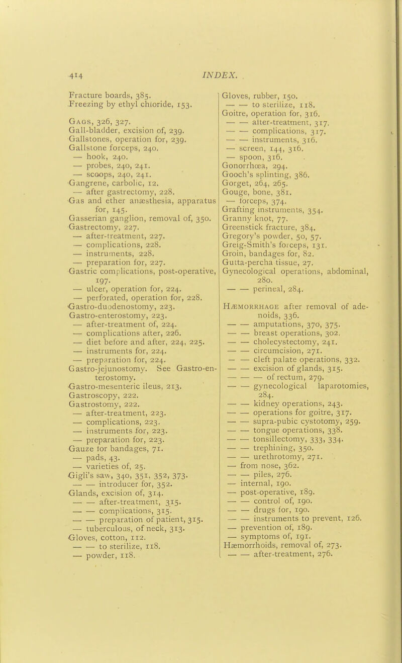 Fracture boards, 385. -Freezing by ethyl chloride, 153, Gags, 326, 327. Gall-bladder, excision of, 239. Gallstones, operation for, 239. Gallstone forceps, 240. — hook, 240. — probes, 240, 241. — scoops, 240, 241. Gangrene, carbolic, 12. — after gastrectomy, 228. •Gas and ether ancesthesia, apparatus for, 145. Gasserian ganglion, removal of, 350. Gastrectomy, 227. — after-treatment, 227. — complications, 228. — instruments, 228. — preparation for, 227. Gastric complications, post-operative, 197. — ulcer, operation for, 224. — perforated, operation for, 228. ■Gastro-duodenostomy, 223. Gastro-enterostomy, 223. — after-treatment of, 224. — complications alter, 226. — diet before and after, 224, 225. — instruments for, 224. — preparation for, 224. Gastro-jejunostomy. See Gastro-en- terostomy. Gastro-mesenteric ileus, 213. Gastroscopy, 222. Gastrostomy, 222. — after-treatment, 223. — complications, 223. — instruments for, 223. — preparation for, 223. Gauze lor bandages, 71. — pads, 43. — varieties of, 25. Gigli's saw, 340, 351, 352, 373. introducer for, 352. Glands, excision of, 314. after-treatment, 315. complications, 315. preparation of patient, 315. — tuberculous, of neck, 313. Gloves, cotton, 112. to sterilize, 118. — powder, 118. Gloves, rubber, 150. to sterilize, 118. Goitre, operation for, 316. alter-treatment, 317. complications, 317. instruments, 316. — screen, 144, 316. — spoon, 316. Gonorrhoea, 294. Gooch's splinting, 386. Gorget, 264, 265. Gouge, bone, 381. — lorceps, 374. Grafting instruments, 354. Granny knot, 77. Greenstick fracture, 384. Gregory's powder, 50, 57. Greig-Smith's forceps, 131. Groin, bandages for, 82. Gutta-percha tissue, 27. Gynecological operations, abdominal, 280. perineal, 284. HEMORRHAGE after removal of ade- noids, 336. amputations, 370, 375. — — breast operations, 302. — — cholecystectomy, 241. circumcision, 271. — — cleft palate operations, 332. excision of glands, 315. of rectum, 279. gynecological laparotomies, 284. kidney operations, 243. operations for goitre, 317. supra-pubic cystotomy, 259. — — tongue operations, 338. tonsillectomy, 333, 334. trephining, 350. — — urethrotomy, 271. — from nose, 362. — — piles, 276. — internal, 190. — post-operative, 189. — — control of, 190. — — drugs lor, 190. instruments to prevent, 126. — prevention of, 189. — symptoms of, 191. Hemorrhoids, removal of, 273. after-treatment, 276.