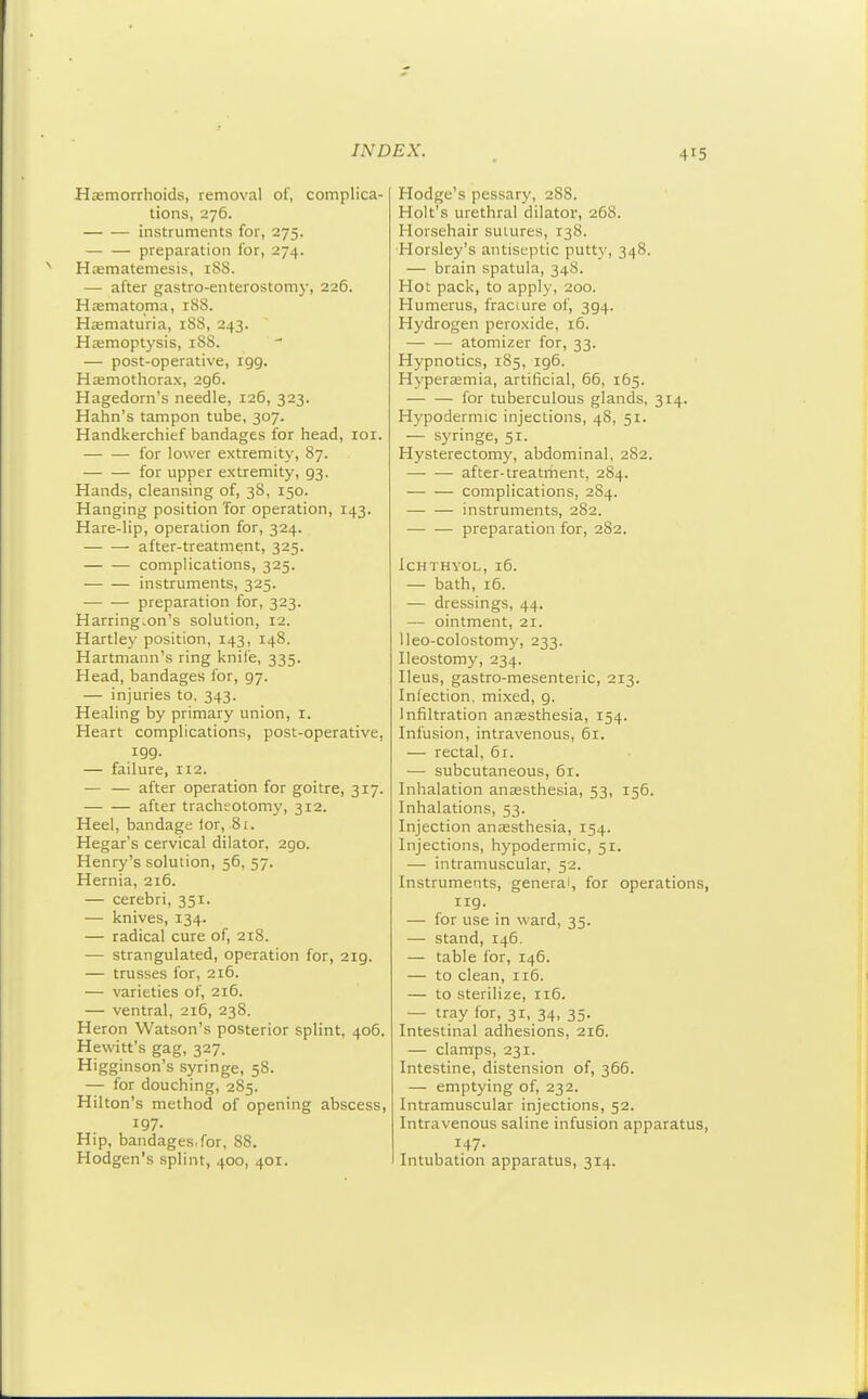 41 Hasmorrhoids, removal of, complica- tions, 276. instruments for, 275. — — preparation for, 274. HEemateniesis, 1S8. — after gastro-enterostomy, 226. Hasmatoma, rSS. Haematuria, 188, 243. Haemoptysis, 18S. — post-operative, igg. Hsemothorax, 296. Hagedorn's needle, 126, 323. Hahn's tampon tube, 307. Handkerchief bandages for head, loi. for lower extremity, 87. — — for upper extremity, 93. Hands, cleansing of, 38, 150. Hanging position 'for operation, 143. Hare-lip, operation for, 324. ■ after-treatment, 325. — — complications, 325. instruments, 325. preparation for, 323. Harrington's solution, 12. Hartley position, 143, 148. Hartmann's ring knife, 335. Head, bandages for, 97. — injuries to, 343. Healing by primary union, i. Heart complications, post-operative, igg. — failure, 112. — — after operation for goitre, 317. after tracheotomy, 312. Heel, bandage lor, 81. Hegar's cervical dilator, 290. Henry's solution, 56, 57. Hernia, 216. — cerebri, 351. — knives, 134. — radical cure of, 218. — strangulated, operation for, 2ig. — trusses for, 216. — varieties of, 216. — ventral, 216, 238. Heron Watson's posterior splint, 406. Hewitt's gag, 327. Higginson's syringe, 58. — for douching, 285. Hilton's method of opening abscess, 197- Hip, bandages, for, 88. Hodgen's splint, 400, 401. Hodge's pessary, 288. Holt's urethral dilator, 268. Horsehair sutures, 138. Horsley's antiseptic putty, 348. — brain spatula, 348. Hot pack, to apply, 200. Humerus, fraciure of, 3g4. Hydrogen peroxide, 16. atomizer for, 33. Hypnotics, 185, ig6. Hypersemia, artificial, 66, 165. for tuberculous glands, 314. Hypodermic injections, 48, 51. — syringe, 51. Hysterectomy, abdominal, 282. after-treatriient, 284. complications, 2S4. — — instruments, 282. — — preparation for, 282. ICHTHYOL, 16. — bath, 16. — dressings, 44. — ointment, 21. Ueo-colostomy, 233. Ileostomy, 234. Ileus, gastro-mesenteric, 213. Infection, mixed, g. Infiltration anjesthesia, 154. Infusion, intravenous, 61. — rectal, 61. — subcutaneous, 61. Inhalation anaesthesia, 53, 156. Inhalations, 53. Injection anaesthesia, 154. Injections, hypodermic, 51. — intramuscular, 52. Instruments, general, for operations rig. — for use in ward, 35. — stand, 146. — table for, 146. — to clean, 116. — to sterilize, 116. — tray for, 31, 34, 35. Intestinal adhesions, 216. — clamps, 231. Intestine, distension of, 366. — emptying of, 232. Intramuscular injections, 52. Intravenous saline infusion apparatus 147. Intubation apparatus, 314.