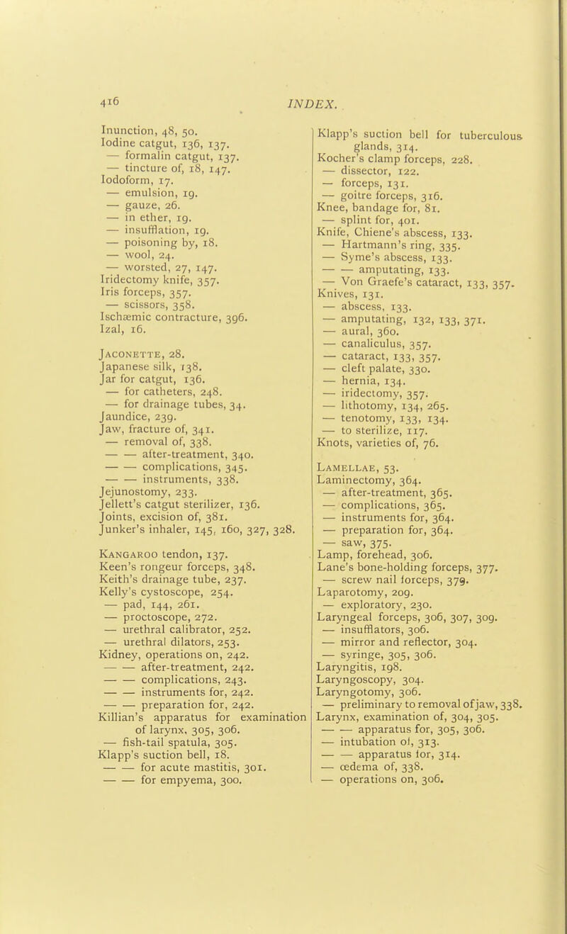 Inunction, 48, 50. Iodine catgut, 136, 137. — formalin catgut, 137. — tincture of, 18, 147, Iodoform, 17. — emulsion, ig. — gauze, 26. — in ether, ig. — insufflation, ig. — poisoning by, 18. — wool, 24. — worsted, 27, 147. Iridectomy knife, 357. Iris forceps, 357. — scissors, 358. Ischiemic contracture, 3g6. Izal, 16. Jaconette, 28, Japanese silk, 138. Jar for catgut, 136. — for catheters, 248. — for drainage tubes, 34. Jaundice, 23g. Jaw, fracture of, 341. — removal of, 338. — — after-treatment, 340. complications, 345. instruments, 338. Jejunostomy, 233. Jellett's catgut sterilizer, 136. Joints, excision of, 381. Junker's inhaler, 145, 160, 327, 328. Kangaroo tendon, 137. Keen's rongeur forceps, 348. Keith's drainage tube, 237. Kelly's cystoscope, 254. — pad, 144, 261. — proctoscope, 272. — urethral calibrator, 252. — urethral dilators, 253. Kidney, operations on, 242. after-treatment, 242. complications, 243. instruments for, 242. preparation for, 242. Killian's apparatus for examination of larynx, 305, 306. — fish-tail spatula, 305. Klapp's suction bell, 18. — — for acute mastitis, 301. for empyema, 300. Klapp's suction bell for tuberculous glands, 314. Kocher's cl amp forceps, 228. — dissector, 122. — forceps, 131. — goitre forceps, 316, Knee, bandage for, 81. — splint for, 401. Knife, Chiene's abscess, 133, — Hartmann's ring, 335. — Syme's abscess, 133. amputating, 133. — Von Graefe's cataract, 133, 357, Knives, 131. — abscess, 133. — amputating, 132, 133, 371. — aural, 360. — canaliculus, 357. — cataract, 133, 357. — cleft palate, 330. — hernia, 134, — iridectomy, 357. — lithotomy, 134, 265. — tenotomy, 133, 134. — to sterilize, 117. Knots, varieties of, 76. Lamellae, 53. Laminectomy, 364. — after-treatment, 365. — complications, 365. — instruments for, 364. — preparation for, 364. — saw, 375. Lamp, forehead, 306. Lane's bone-holding forceps, 377. — screw nail forceps, 379. Laparotomy, 2og. — exploratory, 230. Laryngeal forceps, 306, 307, 3og. — insufflators, 306. — mirror and reflector, 304. — syringe, 305, 306. Laryngitis, ig8. Laryngoscopy, 304. Laryngotomy, 306. — preliminary to removal of jaw, 338. Larynx, examination of, 304, 305. apparatus for, 305, 306. — intubation ol, 313. — — apparatus ior, 314. — oedema of, 338. — operations on, 306.