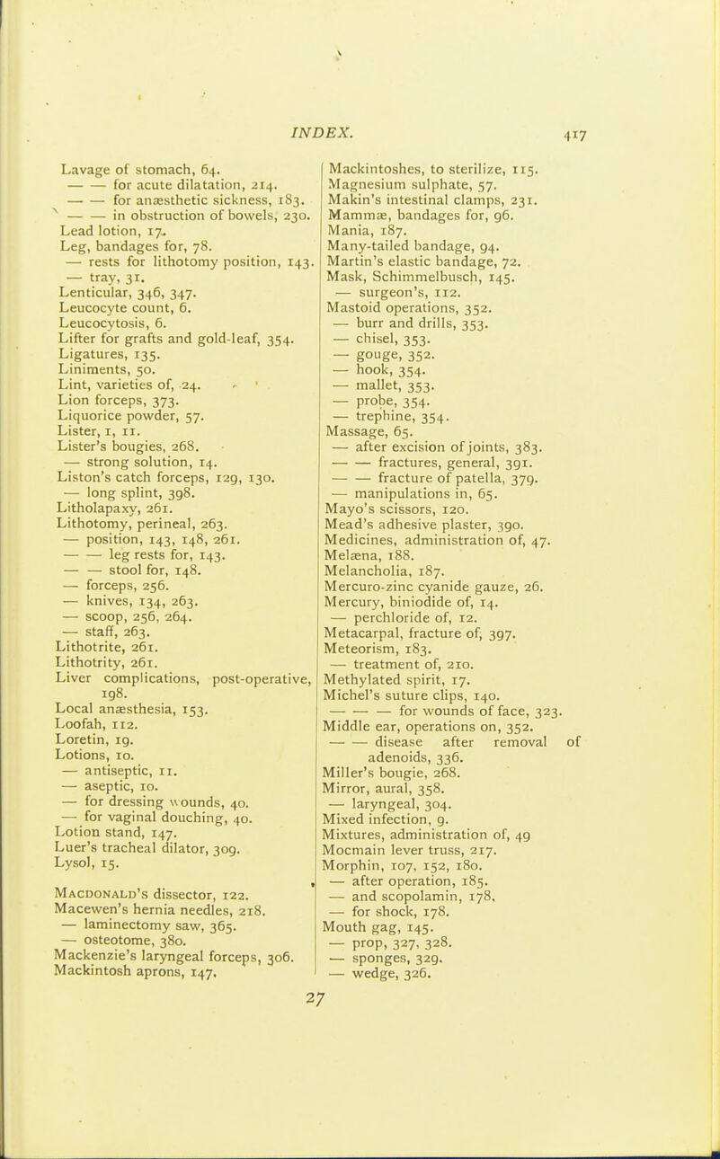 Lavage of stomach, 64. for acute dilatation, 214. for anzesthetic sickness, 183. ^ in obstruction of bowels, 230. Lead lotion, 17, Leg, bandages for, 78. — rests for lithotomy position, 143. — tray, 31. Lenticular, 346, 347. Leucocyte count, 6. Leucocytosis, 6. Lifter for grafts and gold-leaf, 354. Ligatures, 135. Liniments, 50. Lint, varieties of, 24. ^ ' Lion forceps, 373. Liquorice powder, 57. Lister, i, 11. Lister's bougies, 268. — strong solution, 14. Liston's catch forceps, 129, 130. — long splint, 398. Litholapaxy, 261. Lithotomy, perineal, 263. — position, 143, 148, 261. leg rests for, 143. — — stool for, 148. — forceps, 256. — knives, 134, 263. — scoop, 256, 264. — staff, 263. Lithotrite, 261. Lithotrity, 261. Liver complications, post-operative, ig8. Local ansesthesia, 153. Loofah, 112. Loretin, ig. Lotions, ro. — antiseptic, ri. — aseptic, 10. — for dressing w ounds, 40. — for vaginal douching, 40. Lotion stand, 147. Luer's tracheal dilator, 309. Lysol, 15. Macdonald's dissector, 122. Macewen's hernia needles, 218. — laminectomy saw, 365. — osteotome, 380. Mackenzie's laryngeal forceps, 306. Mackintosh aprons, 147. Mackintoshes, to sterilize, 115. Magnesium sulphate, 57. Makin's intestinal clamps, 231, Mamma:, bandages for, g6. Mania, 187. Many-tailed bandage, 94. Martin's elastic bandage, 72. Mask, Schimmelbusch, 145. — surgeon's, 112. Mastoid operations, 352. — burr and drills, 353. — chisel, 353. — gouge, 352. — hook, 354. — mallet, 353. — probe, 354. — trephine, 354. Massage, 65. — after excision of joints, 383. fractures, general, 391. fracture of patella, 379. — manipulations in, 65. Mayo's scissors, 120. Mead's adhesive plaster, 390. Medicines, administration of, 47. Melaena, 188. Melancholia, 187. Mercuro-zinc cyanide gauze, 26. Mercury, biniodide of, 14. — perchloride of, 12. Metacarpal, fracture of, 397. Meteorism, 183. — treatment of, 210. Methylated spirit, 17. Michel's suture clips, 140. — for wounds of face, 323. Middle ear, operations on, 352. disease after removal of adenoids, 336. Miller's bougie, 268. Mirror, aural, 358. — laryngeal, 304. Mixed infection, g. Mixtures, administration of, 49 Mocmain lever truss, 217. Morphin, 107, 152, 180. — after operation, 185. — and scopolamin, 178. — for shock, 178. Mouth gag, 145. — prop, 327. 328. — sponges, 329. — wedge, 326. 27