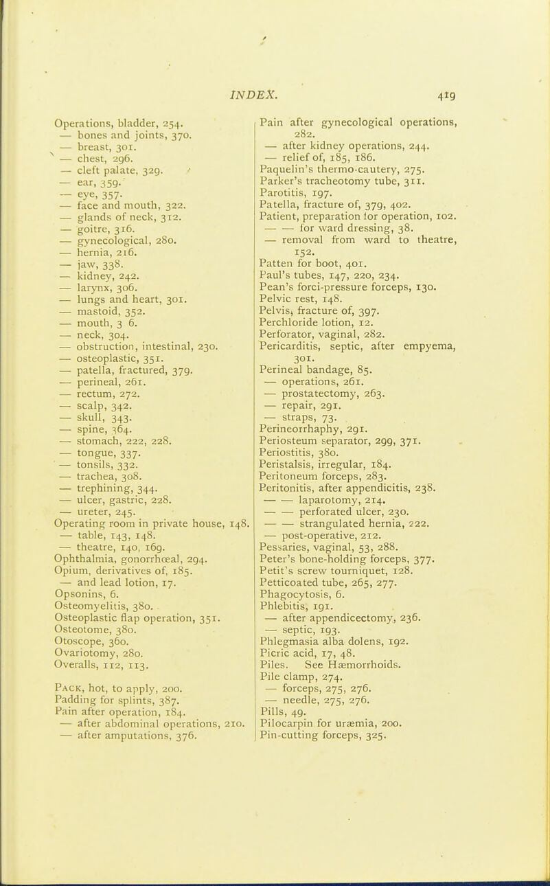 Operations, bladder, 254. — bones and joints, 370. — breast, 301. — chest, 296. — cleft palate, 329. •• — ear, 359. — eye, 357. — face and mouth, 322. — glands of neck, 312. — goitre, 316. — gynecological, 280. — hernia, 216. — jaw, 338. — kidney, 242. — larynx, 306. — lungs and heart, 301. — mastoid, 352. — mouth, 3 6. — neck, 304. •— obstruction, intestinal, 230. — osteoplastic, 351. — patella, fractured, 379. — perineal, 261. — rectum, 272. — scalp, 342. — skull, 343. — spine, ^64. — stomach, 222, 228. — tongue, 337. — tonsils, 332. — trachea, 308. — trephining, 344. — ulcer, gastric, 228. — ureter, 245. Operating room in private house, 148. — table, 143, 148. — theatre, 140, 169. Ophthalmia, gonorrhoea!, 294. Opium, derivatives of, 185. — and lead lotion, 17. Opsonins, 6. Osteomyelitis, 380. Osteoplastic flap operation, 351. Osteotome, 380. Otoscope, 360. Ovariotomy, 280. Overalls, 112, 113. Pack, hot, to apply, 200. Padding for splints, 387. Pain after operation, 184. — after abdominal operations, 210. — after amputations, 376. Pain after gynecological operations, 282. — after kidney operations, 244. — relief of, 185, 186. Paquelin's thermo-cautery, 275. Parker's tracheotomy tube, 311. Parotitis, 197. Patella, fracture of, 379, 402. Patient, preparation lor operation, 102. — •— for ward dressing, 38. — removal from ward to theatre, 152. Patten for boot, 401. Paul's tubes, 147, 220, 234. Pean's forci-pressure forceps, 130. Pelvic rest, 148. Pelvis, fracture of, 397. Perchloride lotion, 12. Perforator, vaginal, 282. Pericarditis, septic, after empyema, 301. Perineal bandage, 85. — operations, 261. — prostatectomy, 263. — repair, 291. — straps, 73. Perineorrhaphy, 291. Periosteum separator, 299, 371. Periostitis, 380. Peristalsis, irregular, 184. Peritoneum forceps, 283. Peritonitis, after appendicitis, 238. — ■—• laparotomy, 214. perforated ulcer, 230. strangulated hernia, 222. — post-operative, 212. Pessaries, vaginal, 53, 288. Peter's bone-holding forceps, 377. Petit's screw tourniquet, 128. Petticoated tube, 265, 277. Phagocytosis, 6. Phlebitis, igi. — after appendicectomy, 236. — septic, 193. Phlegmasia alba dolens, 192. Picric acid, 17, 48. Piles. See Hsemorrhoids. Pile clamp, 274. — forceps, 275, 276. — needle, 275, 276. Pills, 49. Pilocarpin for urasmia, 200. Pin-cutting forceps, 325.