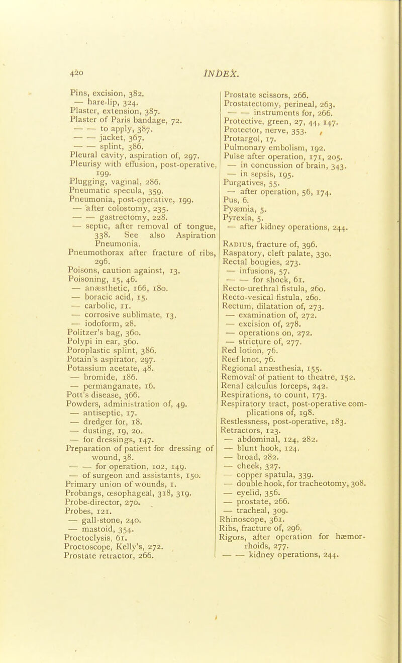 4&0 tNDEk. Pins, excision, 382. — hare-lip, 324. Plaster, extension, 387. Plaster of Paris bandage, 72. to apply, 387. jacket, 367. splint, 385. Pleural cavity, aspiration of, 297. Pleurisy with effusion, post-operative, 199. Plugging, vaginal, 286. Pneumatic specula, 359. Pneumonia, post-operative, 199. — after colostomy, 235. gastrectomy, 228. — septic, after removal of tongue, 338. See also Aspiration Pneumonia. Pneumothorax after fracture of ribs, 296. Poisons, caution against, 13. Poisoning, 15, 46. — anassthetic, 166, 180. — boracic acid, 15. — carbolic, 11. — corrosive sublimate, 13. — iodoform, 28. Politzer's bag, 360. Polypi in ear, 360. Poroplastic splint, 386. Potain's aspirator, 297. Potassium acetate, 48. — bromide, 186. — permanganate, 16. Pott's disease, 366. Powders, administration of, 49. — antiseptic, 17. — dredger for, 18. — dusting, 19, 20. — for dressings, 147. Preparation of patient for dressing of wound, 38. — — for operation, 102, 149. — of surgeon and assistants, 150. Primary union of wounds, i. Probangs, oesophageal, 318, 319. Probe-director, 270. Probes, 121. — gall-stone, 240. — mastoid, 354. Proctoclysis, 61. Proctoscope, Kelly's, 272. Prostate retractor, 266. Prostate scissors, 266. Prostatectomy, perineal, 263. instruments for, 266. Protective, green, 27, 44, 147. Protector, nerve, 353. , Protargol, 17. Pulmonary embolism, 192. Pulse after operation, 171, 205. — in concussion of brain, 343. — in sepsis, 195. Purgatives, 55. — after operation, 56, 174. Pus, 6. Pyasmia, 5. Pyrexia, 5. — after kidney operations, 244. Radius, fracture of, 396. Raspatory, cleft palate, 330. Rectal bougies, 273. — infusions, 57. for shock, 61, Recto-urethral fistula, 260. Recto-vesical fistula, 260. Rectum, dilatation of, 273. — examination of, 272. — excision of, 278. — operations on, 272. — stricture of, 277. Red lotion, 76. Reef knot, 76. Regional anaesthesia, 155. Removal' of patient to theatre, 152. Renal calculus forceps, 242. Respirations, to count, 173. Respiratory tract, post-operative com- plications of, 198. Restlessness, post-operative, 183. Retractors, 123. — abdominal, 124, 282. — blunt hook, 124. — broad, 282. — cheek, 327. — copper spatula, 339. — double hook, for tracheotomy, 308. — eyelid, 356. — prostate, 266. — tracheal, 309. Rhinoscope, 361. Ribs, fracture of, 296. Rigors, after operation for hjemor- rhoids, 277. kidney operations, 244.