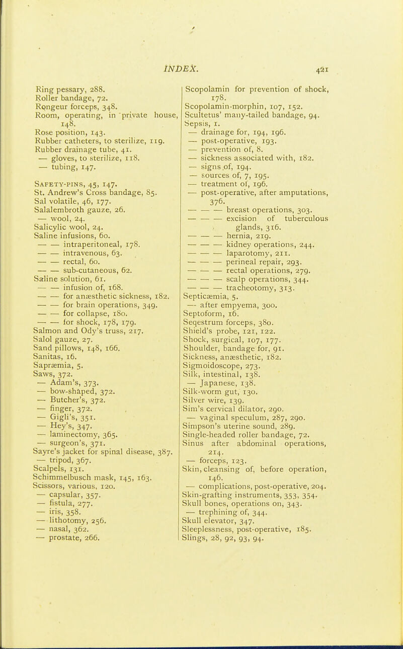 Ring pessary, 288. Roller bandage, 72. Rpngeur forceps, 348. Room, operating, in 'private house, 148. Rose position, 143. Rubber catheters, to steriHze, 119. Rubber drainage tube, 41. — gloves, to sterilize, 118. — tubing, 147. Safety-pins, 43, 147. St. Andrew's Cross bandage, 85. Sal volatile, 46, 177. Salalembroth gauze, 26. — wool, 24. Salicylic wool, 24. Saline infusions, 60. intraperitoneal, 178, intravenous, 63. rectal, 60. sub-cutaneous, 62. Saline solution, 61. — — infusion of, 168. for anaesthetic sickness, 182. for brain operations, 349. for collapse, 180. for shock, 178, 179. Salmon and Ody's truss, 217. Salol gauze, 27. Sand pillows, 148, 166. Sanitas, 16. Saprffimia, 5. Saws, 372. — Adam's, 373. — bow-shaped, 372. — Butcher's, 372. — finger, 372. — Gigli's, 351. — Hey's, 347. — laminectomy, 365. — surgeon's, 371. Sayre's jacket for spinal disease, 387. — tripod, 367. Scalpels, 131. Schimmelbusch mask, 145, 163. Scissors, various, 120. — capsular, 357. — fistula, 277. — iris, 358. — lithotomy, 256. — nasal, 362. — prostate, 266. Scopolamin for prevention of shock, 178. Scopolamin-morphin, 107, 152. Scultetus' many-tailed bandage, 94. Sepsis, I. — drainage for, 194, 196. — post-operative, 193. — prevention of, 8. — sickness associated with, 182. — signs of, 194. — sources of, 7, 195. — treatment ol, 196. ■— post-operative, after amputations, 376. — breast operations, 303. — — — excision of tuberculous glands, 316. hernia, 219. kidney operations, 244. laparotomy, 211. perineal repair, 293. rectal operations, 279. — scalp operations, 344. tracheotomy, 313. Septicaemia, 5. — after empyema, 300. Septoform, 16. Seqestrum forceps, 380. Shield's probe, 121, 122. Shock, surgical, 107, 177. Shoulder, bandage for, 91. Sickness, anassthetic, 182. Sigmoidoscope, 273. Silk, intestinal, 138. — Japanese, 138. Silk-worm gut, 130. Silver wire, 139. Sim's cervical dilator, 290. — vaginal speculum, 287, 290. Simpson's uterine sound, 289. Single-headed roller bandage, 72. Sinus after abdominal operations, 214. — forceps, 123. Skin, cleansing of, before operation, 146. ■— complications, post-operative, 204. Skin-grafting instruments, 353, 354. Skull bones, operations on, 343. — trephining of, 344. Skull elevator, 347. Sleeplessness, post-operative, 185. Slings, 28, 92, 93, 94.