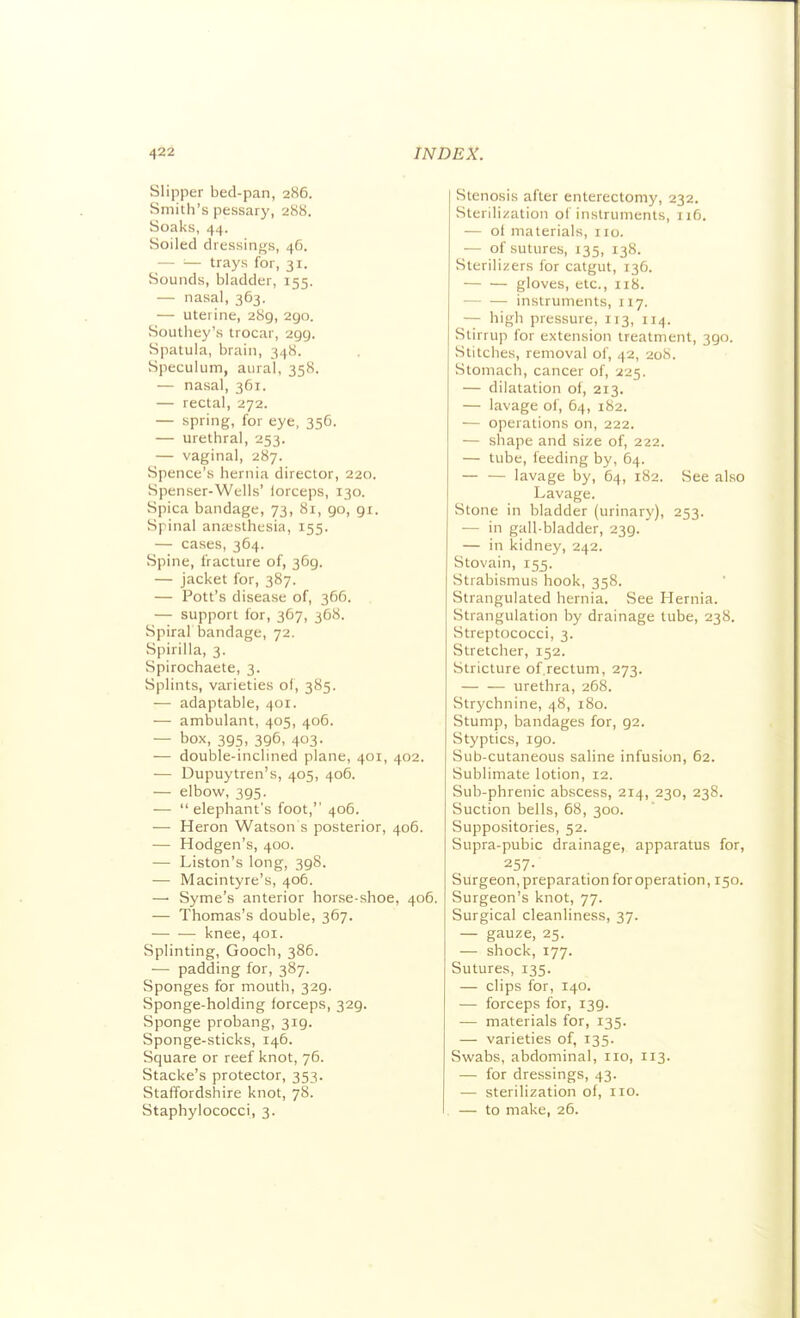 Slipper bed-pan, 286. Smith's pessary, 288. Soaks, 44. Soiled dressings, 4G. — — trays for, 31. Sounds, bladder, 155. — nasal, 363. — uterine, 289, 290. Southey's trocar, 299. Spatula, brain, 348. Speculum, aural, 358. — nasal, 361. — rectal, 272. — spring, for eye, 356. — urethral, 253. — vaginal, 287. Spence's hernia director, 220. Spenser-Wells' lorceps, 130. Spica bandage, 73, 81, 90, 91. Spinal ana'sthesia, 155. — cases, 364. Spine, fracture of, 369. — jacket for, 387. — Pott's disease of, 366. — support for, 367, 368. Spiral Ijandage, 72. Spirilla, 3. Spirochaete, 3. Splints, varieties of, 385. — adaptable, 401. — ambulant, 405, 406. — box, 395, 396, 403. — double-inclined plane, 401, 402. — Dupuytren's, 405, 406. — elbow, 395. —  elephant's foot, 406. — Heron Watson s posterior, 406. — Hodgen's, 400. — Liston's long, 398. — Macintyre's, 406. —• Syme's anterior horse-shoe, 406. — Thomas's double, 367. — — knee, 401. Splinting, Gooch, 386. — padding for, 387. Sponges for mouth, 329. Sponge-holding forceps, 329. Sponge probang, 319. Sponge-sticks, 146. Square or reef knot, 76. Stacke's protector, 353. Staffordshire knot, 78. Staphylococci, 3. Stenosis after enterectomy, 232. Sterilization ol instruments, 116. — oi materials, no. — of sutures, 135, 138. Sterilizers for catgut, 136. gloves, etc., 118. — — instruments, 117. — high pressure, 113, 114. Stirrup for extension treatment, 390. Stitches, removal of, 42, 208. Stomach, cancer of, 225. — dilatation of, 213. — lavage of, 64, 182. — operations on, 222. — shape and size of, 222. — tube, feeding by, 64. — — lavage by, 64, 182, See also Lavage. Stone in bladder (urinary), 253. — in gall-bladder, 239. — in kidney, 242. Stovain, 155. Strabismus hook, 358. Strangulated hernia. See Hernia. Strangulation by drainage tube, 238. Streptococci, 3. Stretcher, 152. Stricture of rectum, 273. — — urethra, 268. Strychnine, 48, 180. Stump, bandages for, 92. Styptics, 190. Sub-cutaneous saline infusion, 62. Sublimate lotion, 12. Sub-phrenic abscess, 214, 230, 238. Suction bells, 68, 300. Suppositories, 52. Supra-pubic drainage, apparatus for, 257- Surgeon, preparation for operation, 150. Surgeon's knot, 77. Surgical cleanliness, 37. — gauze, 25. — shock, 177. Sutures, 135. — clips for, 140. — forceps for, 139. — materials for, 135. — varieties of, 135. Swabs, abdominal, no, 113. — for dressings, 43. — sterilization of, no. — to make, 26.