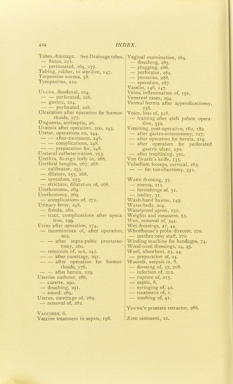 Tubes, drainage. See Drainage tubes. — flatus, 211. — petticoated, 265, 277. Tubing, rubber, to sterilize, 147. Turpentine enema, 58. Tympanites, 210. Ulcer, duodenal, 224. — — perforated, 228. — gastric, 224. perforated. 228. Ulceration after operation for hEemor- rhoids, 277. Unguents, antiseptic, 20. Urtemia after operation, 200, 243. Ureter, operations on, 244. after-treatment, 248. — — complications, 248. preparation for, 248. Ureteral catheterization, 253. Urethra, foreign body in, 268. Urethral bougies, 267, 268. — calibrator, 253. — dilators, 253, 268. — speculum, 253. — stricture, dilatation of, 268. Urethrotome, 269. Urethrotomy, 269. — complications of, 271. Urinary fever, 248. — fistula, 260. — tract, complications after opera- tion, igg. Urine after operation, 174. — incontinence of, after operation, 202. — — after supra-pubic prostatec- tomy, 260. — retention of, 201, 243. — — after curettage, 291. after operation for hasmor- rhoids, 276. — — after hernia, 219. Uterine catheter, 286. — curette, 290. — douching, 291. — sound, 289. Uterus, curettage of, 289. — removal of, 282. Vaccines, 6. Vaccine treatment in sepsis, 196. Vaginal examination, 284. — douching, 285. — plugging, 286. — perforator, 282. — pessaries, 288. — speculum, 287. Vaselin, 146, 147. Veins, inflammation of, 191. Venereal cases, 294. Ventral hernia after appendicectomy, 238. Voice, loss of, 318. — training after cleft palate opera- tion, 332. Vomiting, post-operative, 162, 182. — after gastro-enterostomj', 227. — after operation for hernia, 219. — after operation for perforated gastric ulcer, 230. — after trephining, 350. Von Graefe's knife, 133. Vulsellum forceps, cervical, 283. — — for tonsillectomy, 332. Ward dressing, 37. — enema, 211. — furnishings of, 31. — trolley, 31. Wash-hand basins, 149. Water-beds, 204. Waterproof apron, 150. Weights and measures, 53. Wen, removal of, 344. Wet dressings, 27, 44. Wheelhouse's probe director, 270. — urethrotomy staff, 270. Winding machine for bandages, 74. Wood-wool dressings, 24, 45. Wool, absorbent, 23, 44. — preparation of, 24. Wounds, asepsis in, 8. — dressing of, 37, 208. — infection of, 212. — rupture of, 215. — septic, 8. — syringing of, 42. — treatment of, i. — washing of, 41. Young's prostate retractor, 266. Zinc ointment, 22.