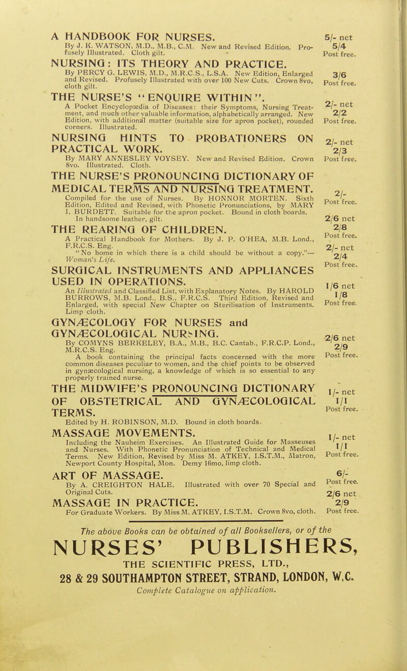 A HANDBOOK FOR NURSES. 5/-net By J. K. WATSON, M.D., M.B., CM. New and Revised Edition. Pro- 5/4 fusely Illustrated. Cloth gilt. - Post free. NURSING: ITS THEORY AND PRACTICE. By PERCY G. LEWIS. M.D., M.R.C.S., L.S.A. New Edition, Enlarged 3/6 and Revised. Profusely Illustrated with over 100 New Cuts. Crown 8vo, Pr.cf f,.,»<. cloth gilt. ' THE NURSE'S ENQUIRE WITHIN. A Pocket Encyclopzedia of Diseases: their Symptoms, Nursing Treat- ment, and much other valuable information, alphabetically arranged. New 2/2 Edition, with additiona'l matter (suitable size for apron pocket), rounded Post free, corners. Illustrated. NURSING HINTS TO PROBATIONERS ON 2/ net PRACTICAL WORK. '2/3 By MARY ANNESLEY VOYSEY. New and Revised Edition. Crown Post free. 8vo. Illustrated. Cloth. THE NURSE'S PRONOUNCING DICTIONARY OF MEDICAL TERMS AND NURSING TREATMENT. 2/ Compiled for the use of Nurses. By HONNOR MORTEN. Sixth „ „.'f Edition, Edited and Revised, with Phonetic Pronunciations, by MARY * ]. BURDETT. Suitable for the apron pocket. Bound in cloth boards. In handsome leather, gilt. 2/6 net THE REARING OF CHILDREN. „ 2/8 A Practical Handbook for Mothers. By J. P. O'HEA, M.B. Lond., F.R.C.S. Eng. 2/- net No home in which there is a child should be without a copy.— <?/d. Woman's Life. „ /t Post free SURGICAL INSTRUMENTS AND APPLIANCES USED IN OPERATIONS. An Illuslraled and Classified List, with Explanatory Notes. By HAROLD ' , ,„ BURROWS, M.B. Lond., B.S., F.R.C.S. Third Edition, Revised and '/° Enlarged, with special New Chapter on Sterilisation of Instruments. Post free. Limp cloth. GYNAECOLOGY FOR NURSES and GYN/ECOLOGICAL NURMNG. 2/6 net By COMYNS BERKELEY, B.A., M.B., B.C.Cantab., F.R.C.P. Lond., M.R.C.S. Eng. ■^If A book containing the principal facts concerned with the more Post free, common diseases peculiar to women, and the chief points to be observed in gynaecological nursing, a knowledge of which is so essential to any properly trained nurse. THE MIDWIFE'S PRONOUNCING DICTIONARY OF OBSTETRICAL AND GYNAECOLOGICAL i/i TERMS. Edited by H. ROBINSON, M.D. Bound in cloth boards. MASSAGE MOVEMENTS. Including the Nauheim Exercises. An Illustrated Guide for Masseuses ' and Nurses. With Phonetic Pronunciation of Technical and Medical ' /' Terms. New Edition, Revised by Miss M. ATKEY, I.S.T.M., iMatron, Post free. Newport County Hospital, Mon. Demy 16mo, limp cloth. ART OF MASSAGE. „ 6/- By A. CREIGHTON HALE. Illustrated with over 70 Special and Post tree. Original Cuts. 2/6 net MASSAGE IN PRACTICE. 2/9 For Graduate Workers. By Miss M. ATKEY, I.S.T.M. Crown 8vo, cloth. Post free. The above Boohs can be obtained of all Booksellers, or of the NURSES' PUBLISHERS, THE SCIENTIFIC PRESS, LTD., 28 & 29 SOUTHAMPTON STREET, STRAND, LONDON, W.C» Complete Catalogue on application.