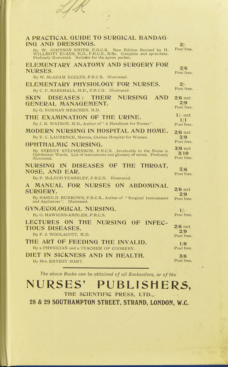 Post free. A PRACTICAL GUIDE TO SURGICAL BANDAG- ING AND DRESSINGS. 2/- By W. JOHNSON SMITH, F.R.C.S. New Edition Revised by H. Post free. WILLMOTT EVANS, M.D., F.R.C.S., B.Sc. Complete and up-to-date. Profusely illustrated^ Suitable for the apron pocket. ELEMENTARY ANATOMY AND SURGERY FOR NURSES. l^oftfree. By W. McADAM ECCLES, F.R.C.S. Illustrated. ELEMENTARY PHYSIOLOGY FOR NURSES. 2/- By C. F. H.4RSHALL, M.D., F.R.C.S. Illustrated. SKIN DISEASES: THEIR NURSING AND 2/6 net GENERAL MANAGEMENT. ^ 2/9 Post free. By G. NOR.MAN MEACHEN, M.D. THE EXAMINATION OF THE URINE. ^'^J\^^ By J. K. WATSON, M.D., Author of  A Handbook for Nurses. Post free. MODERN NURSING IN HOSPITAL AND HOME. 2/6 net By E. C. LAURENCE, Matron, Chelsea Hospital for Women. 2/9 OPHTHALMIC NURSING. Post free. By SYDNEY STEPHENSON, F.R.C.S. Invaluable to the Nurse in fi^n^ Ophthalmic Wards. List of instruments and glossary of terms. Profusely O/IU illustrated. Post free. NURSING IN DISEASES OF THE THROAT, NOSE, AND EAR. By P. McLEOD YEARSLEY, F.R.C.S. Illustrated. A MANUAL FOR NURSES ON ABDOMINAL SURGERY. 2/6net By HAROLD BURROWS, F.R.C.S., Author of Surgical Instruments Post free, and Appliances . Illustrated. GYN/CCOLOGICAL NURSING. I/. • By G. HAWKINS-AMBLER, F.R.C.S. Post free. LECTURES ON THE NURSING OF INFEC= TIOUS DISEASES. 2/6net By F. J. WOOLACOTT, M.D. Post free. THE ART OF FEEDING THE INVALID. i/e By a PHYSICIAN and a TEACHER OF COOKERY. Post free. DIET IN SICKNESS AND IN HEALTH. 3/6 By Mrs. ERNEST HART. Post free. 2/6 Post free. The above Books can be obtained of all Booksellers, or of the NURSES' PUBLISHER5, THE SCIENTIFIC PRESS, LTD.,