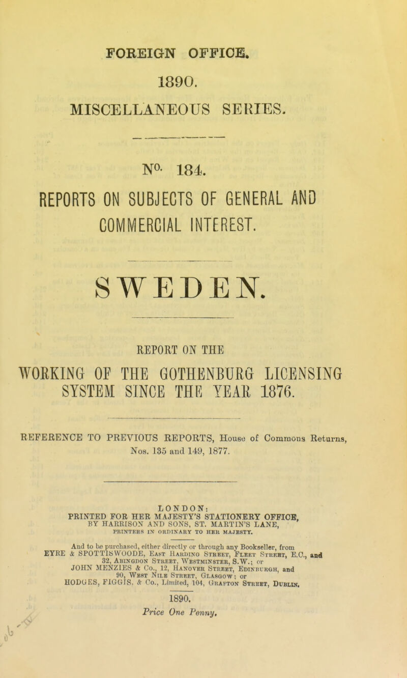 FOREIGN OFFICE. 1890. MISCELLANEOUS SERIES. NO- 184. REPORTS ON SUBJECTS OF GENERAL AND COMMERCIAL INTEREST. SWEDEN. REPORT ON THE WORKING OF THE GOTHENBURG LICENSING SYSTEM SINCE THE YEAR 1876. REFERENCE TO PREVIOUS REPORTS, House of Commons Returns, Nos. 135 and 149, 1877. LONDON: PRINTED FOR HER MAJESTY'S STATIONERY OFFICE, BY HARRISON AND SONS, ST. MARTIN'S LANE, PRINTERS IX ORDINARY TO HBR MAJBSTT. And to txe purchased, either directly or through any Bookseller, from EYRE & SPOTTISWOODE, East Haudino Street, Fleet Street, E.G., and 32, Abingdon Street, Westminster, S.W.; or JOHN MENZIES & Co. 12, Hanover Street, Edinbvrgh, and 90, Wb8t Nile Street, Glasgow; or HODGES, FIGGIS. & Co., Limited, 104, Grafton Street, Dublin. 1890. Price One Penny,