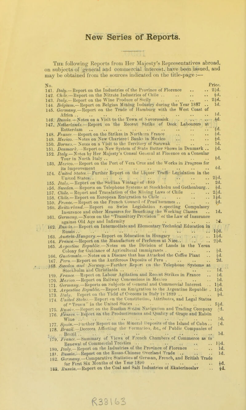 New Series of Reports. The following Reports from Her Majesty's Representatives abroad, on subjects of g-eueral and connnercial interest, have been issued, and may be obtained from the sources indicated on the title-page:— No. Price. 141. /<a^7/.—Report on the Industries of the Province of Florence .. .. 2|d. 14*2. Chile.—Report on the Nitrate Industries of Oliile .. .. .. .. id, 143. /<aZ(/.—Report on the Wine Produce of Sicily .. 2id. 144. Belgium.— Report on Belgian Mihing Industry during the Year 1887 .. Id. 145. Germany.—Report on the Trade of Ilarnburg with ihe West Coast of Africa .. .. . • • • • • • • • • • • lid. Jtu-fsia.—Notes on a Visit to the Town of I\ ovorossisk . .. .. Ad. 147. Netherlands.—Report on the Recent Strike of Dock Labourers at Rotterdam .. id. 148. i^ra?ice.—Report on the Strikes in North'jru France ,. .. id. 149. ifeo'ico. -Notes on New Charterc'l Banks in Mexico .. .. .. id. 150. Borneo.— Notes on a Visit to the Territory of Sarawak .. .. .. Id. 151. Z)en7ftar/1-. -Report on New System of State Butter Shows in Denmark .. id. 152. Italy.—Notes by Her Majesty's Consul Geueial at Florence on a Consular Tour in North Italy .. id. 153. J/e.r/'co.--Report on the Port of Vera Cruz and the Works in Progress for its improvement .. .. .. .. .. .. .. 4d. 154. United *ta<es.—Further Report on the Liquor Trafti • Legislation in the United States.. ... .. .. .. .. .. ., 2id. 155. Report on the Sicilian Vintag>'of 1889 . 2d. j56. Sweden.— Keporis on Telephone S.vstem> at Stockhobn and Gothenburg.. id. 157. C/u^e. —Report and Translation of the Milling ivaws of Chile .. .. 2,^d. 158. C/4?7e.—Report on European Emigration to Chile .. .. .. .. lid. 159. i^r</wct!.—Report on the French (Jouuc-.l '>f Prud'bommes .. .. .. id. 160. SnitZirland.—Report on Swiss Legislation r>.specting Compulsory Insurance and other Measures for Beuefiiing the Working Classes .. Id. 161. Qermcmy.—Notes on the 'Transitory Prevision  of the LaAV of Insurance against Old Age and Infirmity .. .. .. .. ]d. 162. JRus'ia.—Report on Intermediate and Elementary Technical Education in Russia.. .. .. .• •• •• .. .. .. lid. 163. ^tt-?«ria-iirmi/?ar_y.—Report on Education in Hungary .. .. .. lid. 164. France.—Report on the Manufacture of Perfumes at Nice.. .. .. 'iid. 165. Argentine Republic.—Notes on the Division of Lands in the Yerua Colony for Guidance of Agricultural Immigrants . .. .. .. id. 166. Gudlemala.—Notes on a Disease tiiar. has .-Vttacked the Coffee Plant .. id. \67. Peru.—Report on the Auriferous Deposits of Peru . .. .. .. 2d. 168. Sweden aud Norway.—Faithn- Report on the Telephone Systems at Stockholm and Christiania .. .. .. .. .. Id. 159. France—Eepoit on Labour Agitation and Recmt Strikes in France .. id. 170. 3/e.r!CO.—Report on Railway Concessions in Mexico .. .. .. Id. 171. Germany.—Reports on Subjects of i^eneral and Commercial Interest ,. lid. 172. Arqeniine RepuhUc.—WQ^oxi on Kmigration to (he Argentine Republic . lid. 173! Haiti- Report on the Yield cf CCOons in Italy ii 1889 .. .. .. id. 174. United i'iryie.^'.—Report en the Constitution, .\ttribiilra, and Legal Status of Trusts in the United States .. -. .. .. .. 5id. 175. Uussi '.—Report on tlie Russian Sica'm Navigation and Trading Company .'d. 176. /V/w'Cfi - Report on the Productiveness and Quality of Grape andHaisin Wine .. Id. 177. /S^xim.—i'urther Report on the Mineral Deposits of the Island of Cuba .. (d. 178. i^mz?/. —Decrees AlHFectiug the Kormaiioii. &c., of Public Companies of -. Br:i7.il .. • • • ■ • • • • • • • • • • • .. Id. 179. i'Vance. —Summary of Views of French Chambers of Commerce as to Renewal of Commercial Treaties .. .. .. .. .. ..lid. 180. i/aZ//.—Report on the Industries of the Province of Florence .. .. Id, 181! /?«^s?a.—Report on the Russo-Chinese Overland Trade .. .. .. Id. 182. Qtrmany.—Comparative Statistics of German, French, and British Trade for First Six Months of the Year 1890 J^d.