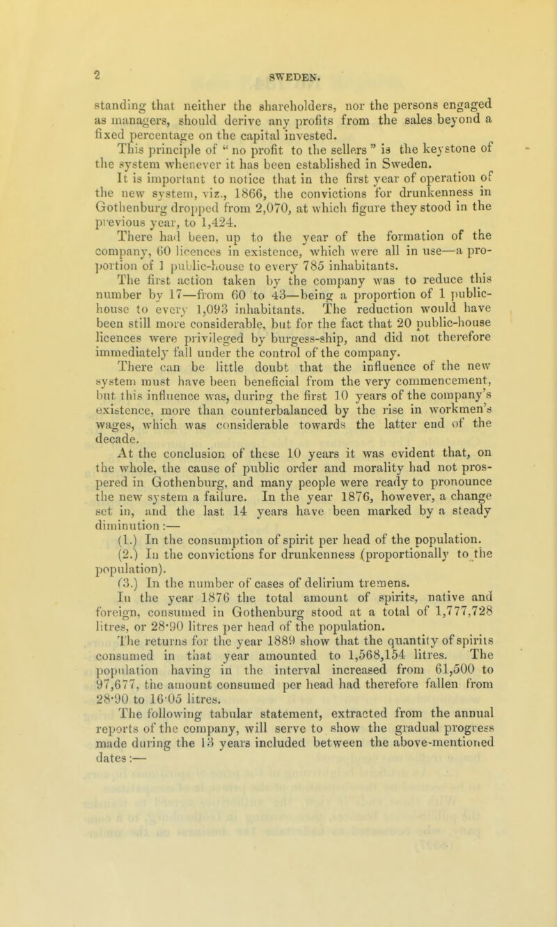 standing that neither the shareholders, nor the persons engaged as managers, should derive any profits from the sales beyond a fixed percentage on the capital invested. This principle of  no profit to the sellers  is the keystone of the system whenever it has been established in Sweden. It is important to notice that in the first year of operation of the new system, viz., 1866, the convictions for drunkenness in Gothenburg dropped from 2,070, at which figure they stood in the previous year, to 1,424. There had been, up to the year of the formation of the company, 60 licences in existence, which were all in use—a pro- portion of 1 public-house to every 785 inhabitants. The first action taken by the company was to reduce this number by 17—from 60 to 43—being a proportion of 1 ])ublic- house to every 1,098 inhabitants. The reduction would have been still more considerable, but for the fact that 20 public-house licences were privileged by burgess-ship, and did not therefore immediately fall under the control of the company. There can be little doubt that the influence of the new system must have been beneficial from the very commencement, but this influence was, during the first 10 years of the company's existence, more than counterbalanced by the rise in workmen's wages, which was considerable towards the latter end of the decade. At the conclusion of these 10 years it was evident that, on the whole, the cause of public order and morality had not pros- pered in Gothenburg, and many people were ready to pronounce the new system a failure. In the year 1876, however, a change set in, and the last 14 years have been marked by a steady diminution:— (1.) In the consumption of spirit per head of the population. (2.) la the convictions for drunkenness (proportionally to the population). (?).) In the number of cases of delirium tremens. In the year 1876 the total amount of spirits, native and foreign, consumed in Gothenburg stood at a total of 1,777,728 litres, or 28*90 litres per head of the population. The returns for the year 1889 show that the quantity of spirits consumed in that year amounted to 1,568,154 litres. The population having in the interval increased from 61,500 to 97,677, the amount consumed per head had therefore fallen from 28-90 to 16-05 litres. The following tabular statement, extracted from the annual reports of the company, will serve to show the gradual progress made during the 13 years included between the above-mentioned dates;—