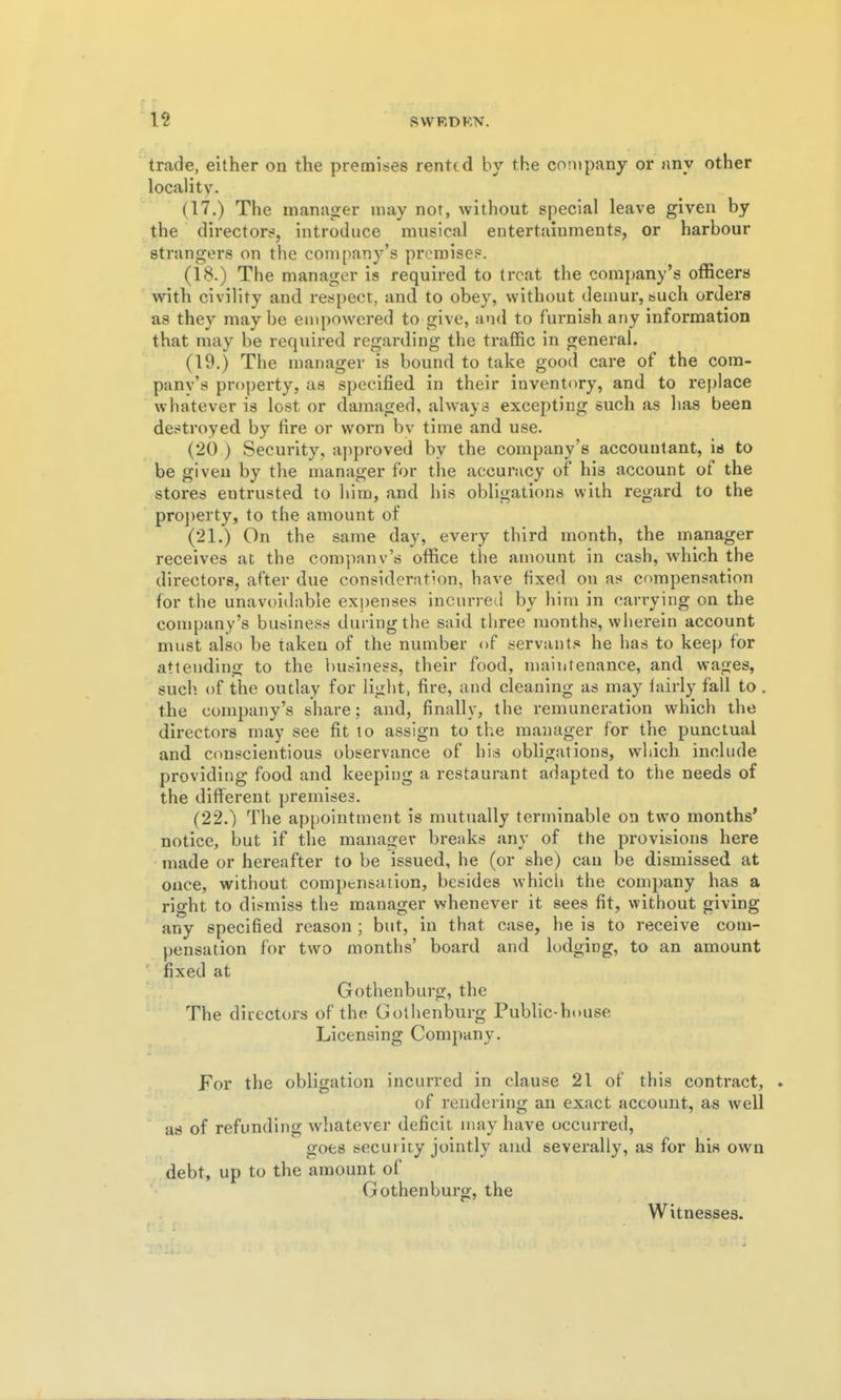 trade, either on the premises rented by the company or any other locality. (17.) The manager may not, without special leave given by the directors, introduce musical entertainments, or harbour strangers on the company's premises. (18.) The manager is required to treat the company's officers with civility and respect, and to obey, without demur, such orders as they may be empowered to give, and to furnish any information that may be required regarding the traffic in general. (19.) The manager is bound to take good care of the com- pany's property, as specified in their inventory, and to rej)lace whatever is lost or damaged, always excepting such as has been destroyed by fire or worn bv time and use. (20 ) Security, approved by the company's accountant, is to be given by the manager for the accuracy of his account of the stores entrusted to him, and his obligations with regard to the pro]>erty, to the amount of (21.) On the same day, every third month, the manager receives at the company's office the amount in cash, which the directors, after due consideration, have fixed on as compensation for the unavoidable expenses incurred by him in carrying on the company's business during the said three months, wherein account must also be taken of the number of servants he has to keep for attending to the business, their food, maintenance, and wages, such of the outlay for light, fire, and cleaning as may lairly fall to. the company's share; and, finally, the remuneration which the directors may see fit lo assign to the manager for the punctual and conscientious observance of his obligations, which include providing food and keeping a restaurant adapted to the needs of the different premises. (22.) The appointment is mutually terminable on tw^o months* notice, but if the manager breaks any of the provisions here made or hereafter to be issued, he (or she) can be dismissed at ouce, without compensation, besides which the company has a right to dismiss the manager whenever it sees fit, without giving any specified reason ; but, in that case, he is to receive com- pensation for two months' board and lodging, to an amount fixed at Gothenburg, the The directors of the Gothenburg Public-house Licensing Company. For the obligation incurred in clause 21 of this contract, of rendering an exact account, as well as of refunding whatever deficit may have occurred, goes security jointly and severally, as for his own debt, up to the amount of Gothenburg, the Witnesses.