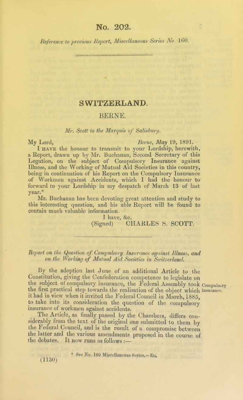 lieference to previous Report, Miscellaneous Series No 160, S WITZERL AND. BERNE. Mr. Scott to the Marquis of Salisbury. My Lord, Berne, May 19, 1891. I HAVE the honour to transmit to your Lordship, herewith, a Report, drawn up by Mr. Buchanan, Second Secretary of this Legation, on the subject of Compulsory Insurance against Illness, and tiie Working of Mutual Aid Societies in this country, being in continuation of his Report on the Compulsory Insurance of Workmen against Accidents, which I had the honour to forward to your Lordship in my despatch of March 13 of last year.* Mr. Buchanan has been devoting great attention and study to this interesting question, and his able Report will be found to contain much valuable information. I have, &c. (Signed) CHARLES S. SCOTT. Report on the Question of Compulsory Insurance acjainst Mlness, and on the Working of Mutual Aid Societies in Switzerland. By the adoption last June of an additional Article to the Constitution, giving the Confederation competence to legislate on the subject of compulsory insurance, the Federal Assembly took Compulsory the first practical step towards the realisation of the object'which insurance, it had in view w'hen it invited the Federal Council in March, 1885, to take into its consideration the question of the compulsory insurance of workmen against accidents. The Article, as finally passed by tlie Chambers, differs con- siderably from the text of the original one submitted to them by the Federal Council, and is the result of a compromise between the latter and the various amendments proposed in the course of the debates. It now runs as follows :— * See No, 160 Miscellaneous Series?.—Ed, (1130)