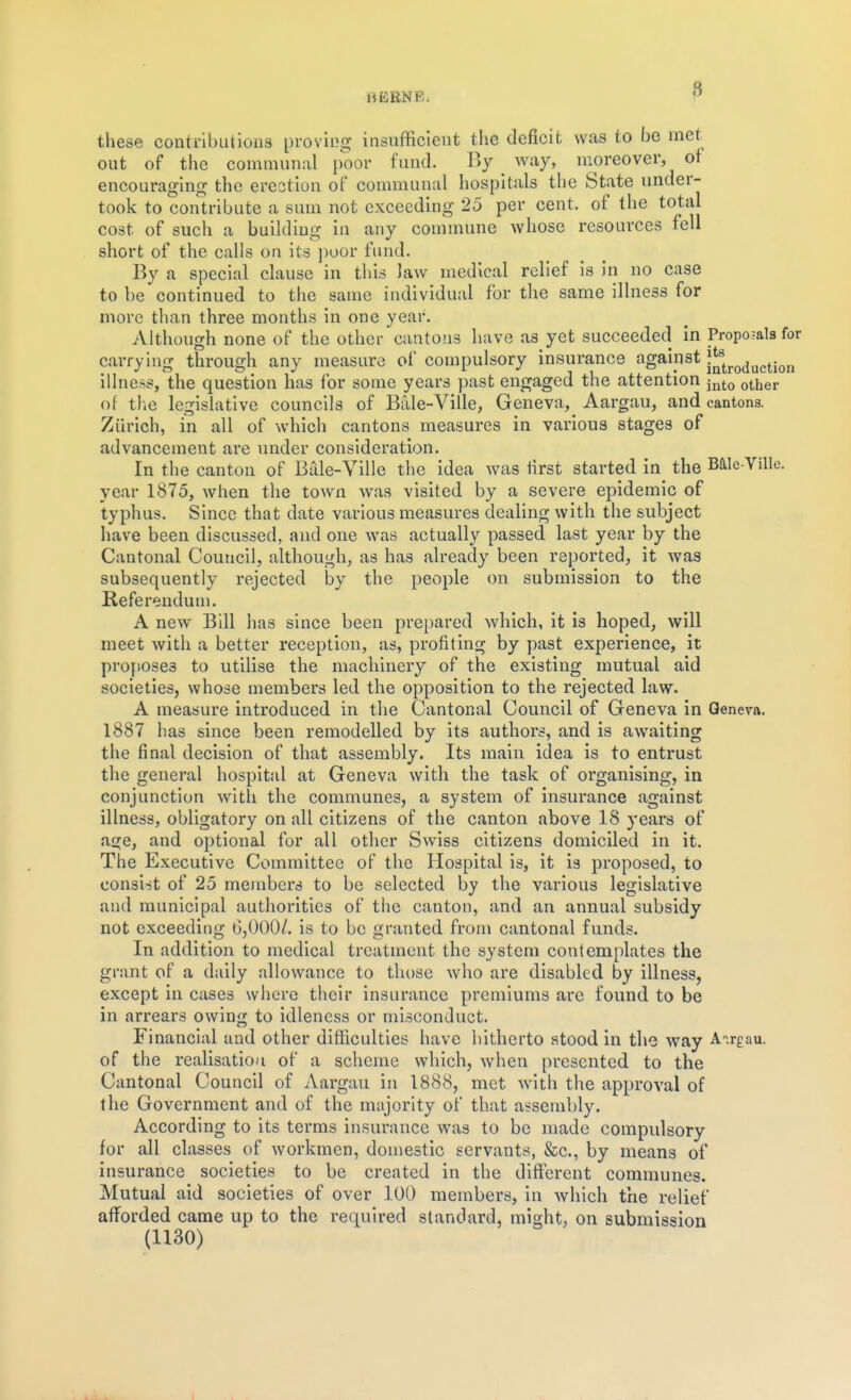 these contributions proving insufficient the deficit was to be met out of the communal poor fund. By ^ way, moreover, of encouraging the erection of communal hospitals the State under- took to contribute a sum not exceeding 25 per cent, of the total cost of such a building in any commune whose resources fell short of the calls on its ])oor fund. By a special clause in this law medical relief is in no case to be continued to the same individual for the same illness for more than three months in one year. Although none of the other cantons have as yet succeeded in Propo-ala for carrying through any measure of compulsory insurance against illness, the question has for some years past engaged the attention j^to o^her of tlie legislative councils of Bale-Ville, Geneva, Aargau, and cantons. Zurich, in all of which cantons measures in various stages of advancement are under consideration. In the canton of Bale-Vilie the idea Avas first started in the Baie-Ville. year 1875, when the town was visited by a severe epidemic of typhus. Since that date various measures dealing with the subject have been discussed, and one was actually passed last year by the Cantonal Council, although, as has already been reported, it was subsequently rejected by the people on submission to the Kefe rendu m. A new Bill has since been prepared which, it is hoped, will meet with a better reception, as, profiting by past experience, it proftoses to utilise the machinery of the existing mutual aid societies, whose members led the opposition to the rejected law. A measure introduced in the Cantonal Council of Geneva in Geneva. 1887 has since been remodelled by its authors, and is awaiting the final decision of that assembly. Its main idea is to entrust the general hospital at Geneva with the task of organising, in conjunction witli the communes, a system of insurance against illness, obligatory on all citizens of the canton above 18 years of age, and optional for all other Swiss citizens domiciled in it. The Executive Committee of the Hospital is, it is proposed, to consi-st of 25 members to be selected by the various legislative and municipal authorities of tlie canton, and an annual subsidy not exceeding 6,000/. is to be granted from cantonal funds. In addition to medical treatment the system contemplates the grant of a daily allowance to those Avho are disabled by illness, except in cases where their insurance premiums are found to be in arrears owing to idleness or misconduct. Financial and other difficulties have hitherto stood in the way Airgau. of the realisation of a scheme which, when presented to the Cantonal Council of Aargau in 1888, met with the approval of the Government and of the majority of that assembly. According to its terms insurance was to be made compulsory for all classes of workmen, domestic servants, &c., by means of insurance societies to be created in the different communes. Mutual aid societies of over 100 members, in which the relief afforded came up to the required standard, might, on submission (1130)
