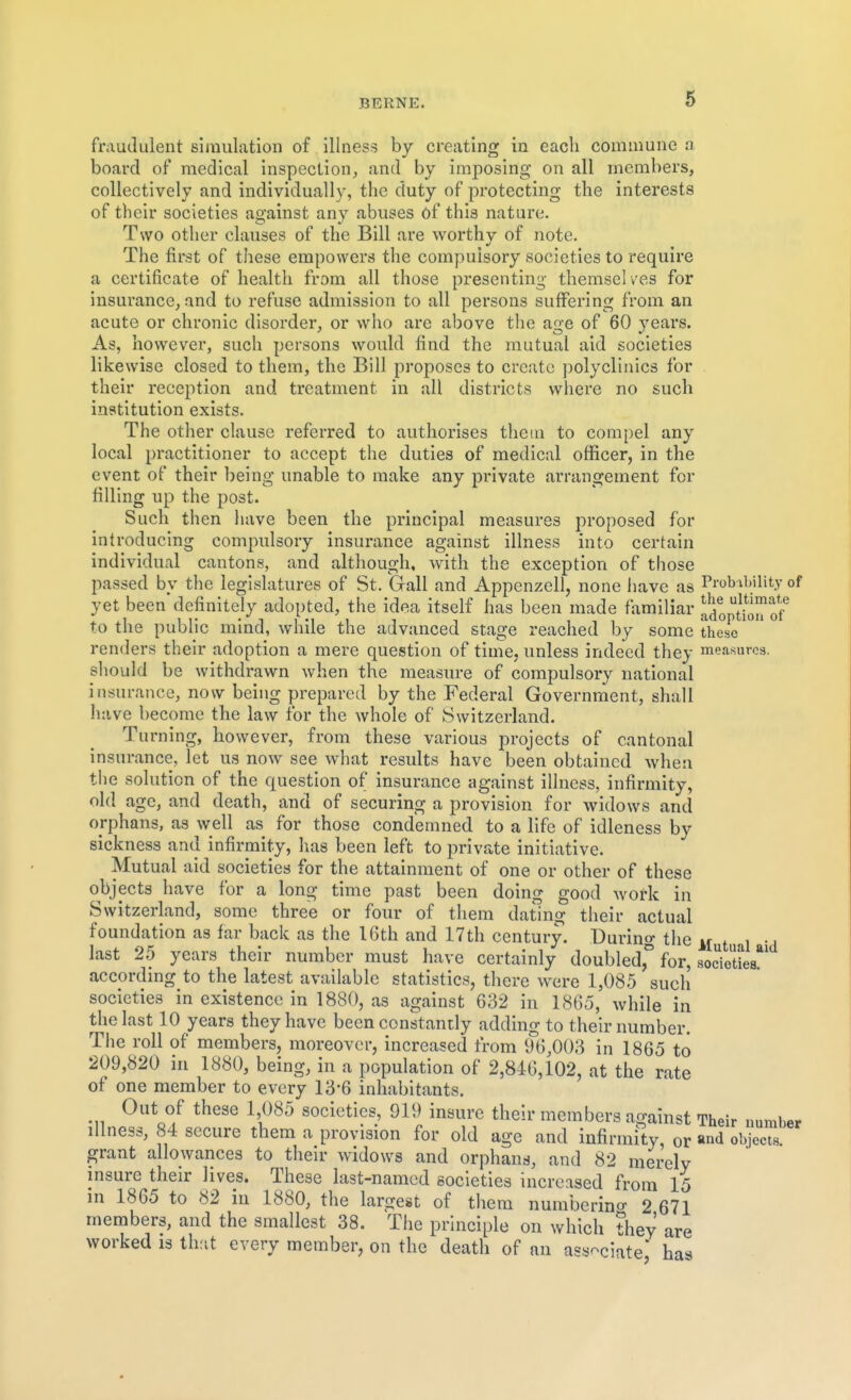 fraudulent simulation of illness by creating in each commune a board of medical inspection;, and by imposing on all members, collectively and individually, the duty of protecting the interests of their societies against any abuses of this nature. Two other clauses of the Bill are worthy of note. The first of these empowers the compulsory societies to require a certificate of health from all those presenting themsel ves for insurance, and to refuse admission to all persons suffering from an acute or chronic disorder, or who are above the age of 60 years. As, however, such persons would find the mutual aid societies likewise closed to them, the Bill proposes to create polyclinics for their reception and treatment in all districts where no such institution exists. The other clause referred to authorises them to compel any local practitioner to accept the duties of medical officer, in the event of their being unable to make any private arrangement for filling up the post. Such then have been the principal measures proposed for introducing compulsory insurance against illness into certain individual cantons, and although, with the exception of those passed by the legislatures of St. Gall and Appenzell, none have as Pi-obibility of yet been definitely adopted, the idea itself has been made familiar adopuon of to the public mind, while the advanced stage reached by some these renders their adoption a mere question of time, unless indeed they measures, should be withdrawn when the measure of compulsory national insurance, now being prepared by the Federal Government, shall have become the law for the whole of Switzerland. Turning, however, from these various projects of cantonal insurance, let us now see what results have been obtained when the solution of the question of insurance against illness, infirmity, old age, and death, and of securing a provision for widows and orphans, as well as for those condemned to a life of idleness by sickness and infirmity, has been left to private initiative. Mutual aid societies for the attainment of one or other of these objects have for a long time past been doing good Avork in Switzerland, some three or four of them dating their actual foundation as far back as the 16th and 17th century. During the n t i •. last 25 years their number must have certainly doubled for, socieUea according to the latest available statistics, there were 1,085 such societies in existence in 1880, as against 632 in 1865, while in the last 10 years they have been constantly adding to their number. The roll of members, moreover, increased from 96,003 in 1865 to 209,820 in 1880, being, in a population of 2,846,102, at the rate of one member to every 13*6 inhabitants. Out of these 1 085 societies, 919 insure their members against Their uumber illness, 84 secure them a provision for old age and infirmity, or and objects, grant allowances to their widows and orphans, and 82 merely insure their lives. These last-named societies increased from 15 in 1865 to 82 in 1880, the largest of them numberino- 2 671 members, and the smallest 38. The principle on which they are worked is ilv.it every member, on the death of an associate* has