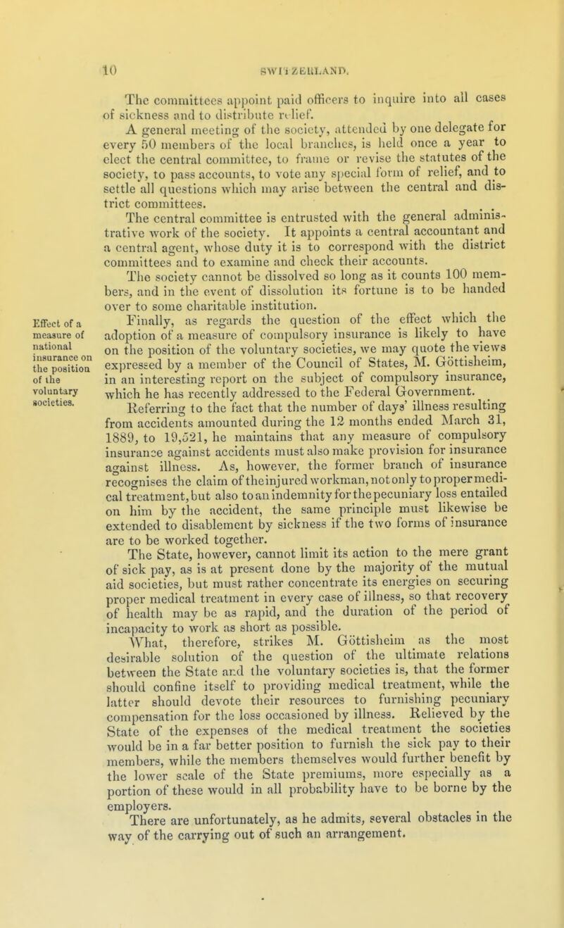 SWI'i ZEULAND. EflFecl of a measure of national insurance on the position of the voluntary societies. The committees apjioint paid officers to inquire into all cases of sickness and to dii^tribute n lief. A general meeting of the society, attended by one delegate for every 50 members of the local brandies, is held once a year to elect the central committee, to frame or revise the statutes of the society, to pass accounts, to vote any si.iecial form of relief, and to settle all questions which may arise between the central and dis- trict committees. The central committee is entrusted with the general adminis- trative work of the society. It appoints a central accountant and a central agent, whose duty it is to correspond with the district committees and to examine and check their accounts. The society cannot be dissolved so long as it counts 100 mem- bers, and in the event of dissolution its fortune is to be handed over to some charitable institution. Finally, as regards the question of the effect which the adoption of a measure of compulsory insurance is likely to have on the position of the voluntary societies, we may quote the vie ws expressed by a member of the* Council of States, M. Gottisheim, in an interesting report on the subject of compulsory insurance, which he has recently addressed to the Federal Government. Referring to the fact that the number of days' illness resulting from accidents amounted during the 12 months ended March 31, 1889, to 19,521, he maintains that any measure of compulsory insurance against accidents must also make provision for insurance against illness. As, however, the former branch of insurance recognises the claim of theinjured workman,notonly topropermedi- cal treatment, but also to an indemnity for the pecuniary loss entailed on him by the accident, the same principle must likewise be extended to disablement by sickness if the two forms of insurance are to be worked together. The State, however, cannot limit its action to the mere grant of sick pay, as is at present done by the majority of the mutual aid societies, but must rather concentrate its energies on securing proper medical treatment in every case of illness, so that recovery of health may be as rapid, and the duration of the period of incapacity to work as short as possible. What, therefore, strikes M. Gottisheim as the most desirable solution of the question of the ultimate relations between the State and the voluntary societies is, that the former should confine itself to providing medical treatment, while the latter should devote their resources to furnishing pecuniary compensation for the loss occasioned by illness. Relieved by the State of the expenses of the medical treatment the societies would be in a far better position to furnish the sick pay to their members, while the members themselves would further benefit by the lower scale of the State premiums, more especially as a portion of these would in all probability have to be borne by the employers- There are unfortunately, as he admits, several obstacles in the way of the carrying out of such an arrangement.