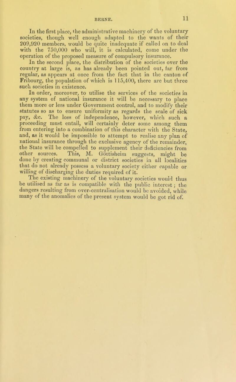 In the first ])lace, the administrative machinery of the voluntary societies, though well enough adapted to the wants of their 209,920 members, would be quite inadequate if called on to deal with the 750,000 who will, it is calculated, come under the operation of the proposed measure of compulsory insurance. In the second place, the distribution of the societies over the country at large is, as has already been pointed out, far from regular, as appears at once from the fact that in the canton of Fribourg, the population of which is 115,400, there are but three such societies in existence. In order, moreover, to utilise the services of the societies in any system of national insurance it will be necessary to j)lace them more or less under Government control, and to modify their statutes so as to ensure uniformity as regards the scale of sick pay, &c. The loss of independence, however, which such a proceeding must entail, will certainly deter some among them from entering into a combination of this character with the State, and, as it would be impossible to attempt to realise any plan of national insurance through the exclusive agency of the remainder, the State will be compelled to supplement their deficiencies from other sources. This, M. Gottisheim suggests, might be done by creating communal or district societies in all localities that do not already possess a voluntary society either capable or willing of discharging the duties required of it. The existing machinery of the voluntary societies would thus be utilised as far as is compatible with the public interest; the dangers resulting from over-centralisation woidd be avoided, while many of the anomalies of the present system would be got rid of.