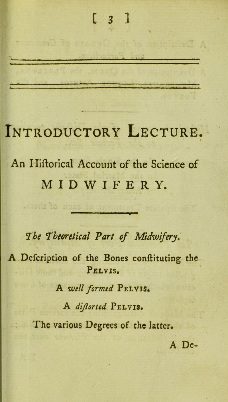 Introductory Lecture. An Hiftorical Account of the Science of MIDWIFERY. The Theoretical Part of Midwifery, A Defcription of the Bones conftituting the Pelvis. A well formed Pelvis* A dijiorted Pelvis. The various Degrees of the latter. A De-