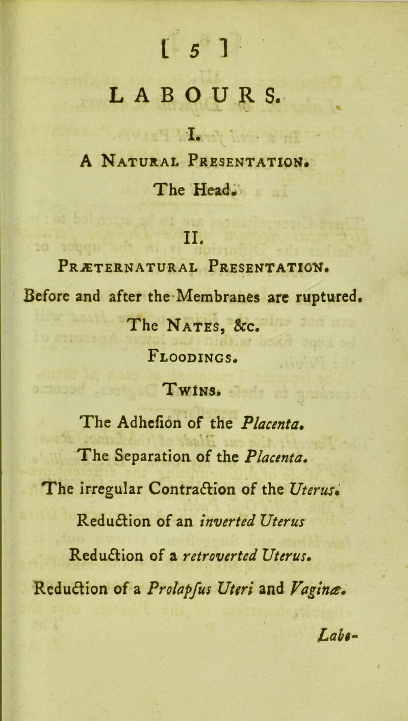 LABOURS. - w ^ I. A Natural Presentation. The Headi' II. Prjeternatural Presentatiov# Before and after the Membranes are ruptured. The Nates, &c. Floodings. Twins* The Adhcfion of the Placenta. The Separation of the Placenta, The irregular Contra(5Hon of the Uterus. Redu£lion of an inverted Uterus Reduction of a retraverted Uterus, Redudion of a Prolapfus Uteri and Vagina.