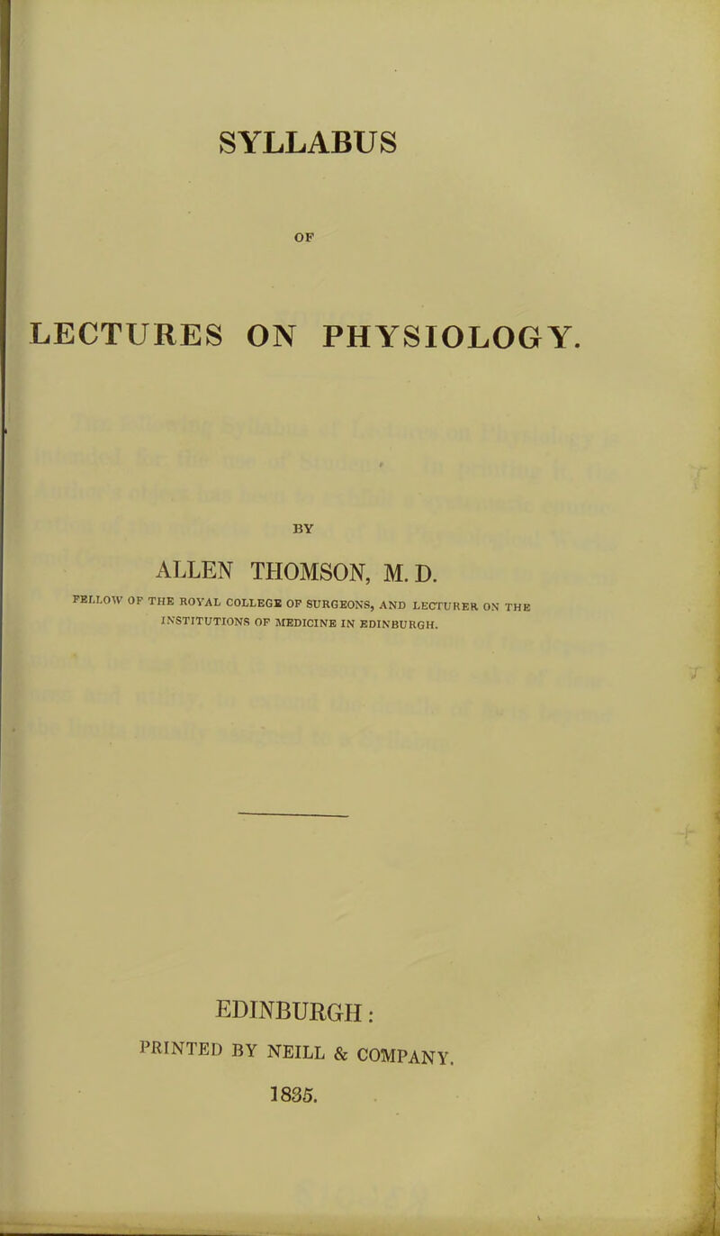 SYLLABUS OF LECTURES ON PHYSIOLOGY. BY ALLEN THOMSON, M.D. FELLOW OF THE ROVAL COLLEGE OF SURGEONS, AND LECTURER ON THE INSTITUTIONS OF MEDICINE IN EDINBURGH. EDINBURGH: PRINTED BY NEILL & COMPANY. 1835.