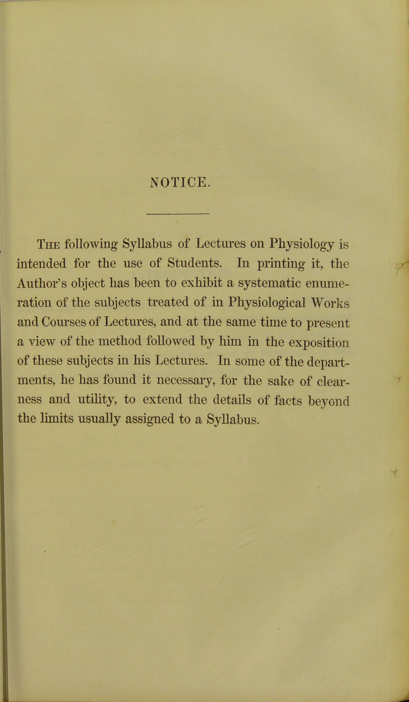 NOTICE. The following Syllabus of Lectures on Physiology is intended for the use of Students. In printing it, the Author’s object has been to exhibit a systematic enume- ration of the subjects treated of in Physiological Works and Courses of Lectures, and at the same time to present a view of the method followed by him in the exposition of these subjects in his Lectures. In some of the depart- ments, he has found it necessary, for the sake of clear- ness and utility, to extend the details of facts beyond the limits usually assigned to a Syllabus.