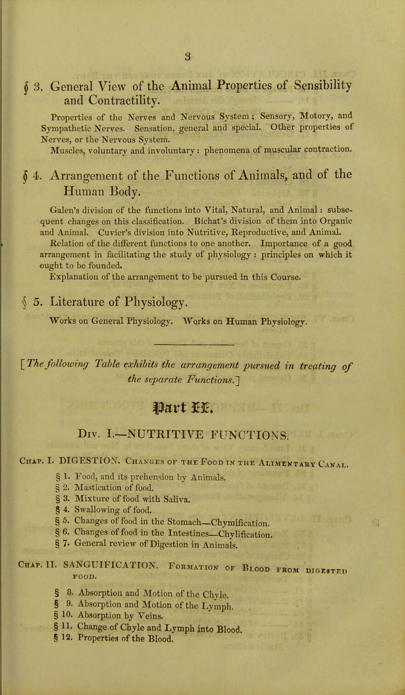§ 3. General View of the Animal Properties of Sensibility and Contractility. Properties of the Nerves and Nervous System ; Sensory, Motory, and Sympathetic Nerves. Sensation, general and special. Other properties of Nerves, or the Nervous System. Muscles, voluntary and involuntary: phenomena of muscular contraction. § 4. Arrangement of the Functions of Animals, and of the Human Body. Galen’s division of the functions into Vital, Natural, and Animal: subse- quent changes on this classification. Bichat’s division of them into Organic and Animal. Cuvier’s division into Nutritive, Reproductive, and Animal. Relation of the different functions to one another. Importance of a good arrangement in facilitating the study of physiology : principles on which it ought to be founded. Explanation of the arrangement to be pursued in this Course. § 5. Literature of Physiology. Works on General Physiology. Works on Human Physiology. \The following Table exhibits the arrangement pursued in treating of the separate Functions.~] Div. I.—NUTRITIVE FUNCTIONS. Chap. I. DIGESTION. Changes of theFoodinthe Alimentary Canal. § 1. Food, and its prehension by Animals. § 2. Mastication of food. § 3. Mixture of food with Saliva. § 4. Swallowing of food. § 5. Changes of food in the Stomach—Chymification. § 6. Changes of food in the Intestines—Chylification. § 7* General review of Digestion in Animals. Chap. II. SANGUIFICATION. Fo.hat.ok op B,.ood prom FOOD. § 8. Absorption and Motion of the Chyle. § 9. Absorption and Motion of the Lymph. § 10. Absorption by Veins. § 11. Change of Chyle and Lymph into Blood. § 12. Properties of the Blood.