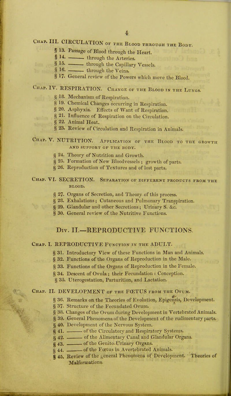 Chap. III. CIRCULATION of the Blood through the Body. § 13. Passage of Blood through the Heart. § 14. through the Arteries. § through the Capillary Vessels. § 16. through the Veins. § 17- General review of the Powers which move the Blood. Chap. IV. RESPIRATION. Change of the Blood in the Lungs. § 18. Mechanism of Respiration. § 19. Chemical Changes occurring in Respiration. § 20. Asphyxia. Effects of Want of Respiration. § 21. Influence of Respiration on the Circulation. § 22. Animal Heat. § 23. Review of Circulation and Respiration in Animals. Chap. V. NUTRITION. Application of the Blood to the growth AND SUPPORT OF THE BODY. § 24. Theory of Nutrition and Growth. § 25. Formation of New Bloodvessels; growth of parts. § 26. Reproduction of Textures and of lost parts. Chap. VI. SECRETION. Separation OF DIFFERENT PRODUCTS FROM THE BLOOD. § 27. Organs of Secretion, and Theory of this process. § 28. Exhalations; Cutaneous and Pulmonary Transpiration. § 29. Glandular and other Secretions; Urinary S. &c. § 30. General review of the Nutritive Functions. Div. II.—REPRODUCTIVE FUNCTIONS. Chap. I. REPRODUCTIVE Function in the ADULT. § 31. Introductory View of these Functions in Man and Animals. § 32. Functions of the Organs of Reproduction in the Male. § 33. Functions of the Organs of Reproduction in the Female. § 34. Descent of Ovula; their Fecundation : Conception. § 35. Uterogestation, Parturition, and Lactation. Chap. II. DEVELOPMENT of the FCETUS from the Ovum. Os' § 36. Remarks on the Theories of Evolution, Epigensis, Development. § 37. Structure of the Fecundated Ovum. § 38. Changes of the Ovum during Development in Vertebrated Animals. § 39. General Phenomena of the Development of the rudimentary parts. § 40. Development of the Nervous System. § 41. of the Circulatory and Respiratory Systems. § 42. of the Alimentary Canal and Glandular Organs. § 43. of the Genito-Urinary Organs. § 44. of the Foetus in Avertebrated Animals. § 45. Review of the general Phenomena of Development. Theories of Malformations.
