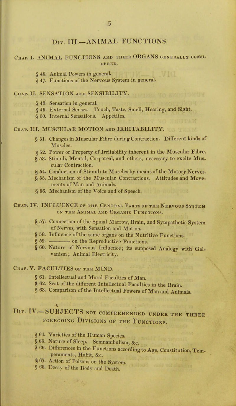 Div. Ill —ANIMAL FUNCTIONS. Chap. I. ANIMAL FUNCTIONS and their ORGANS generally consi- dered. § 4G. Animal Powers in general. § 47. Functions of the Nervous System in general. Chap. II. SENSATION and SENSIBILITY. § 48. Sensation in general. § 49. External Senses. Touch, Taste, Smell, Hearing, and Sight. § 50. Internal Sensations. Appetites. Chap. III. MUSCULAR MOTION and IRRITABILITY. §51. Changes in Muscular Fibre during Contraction. Different kinds of Muscles. § 52. Power or Property of Irritability inherent in the Muscular Fibre. § 53. Stimuli, Mental, Corporeal, and others, necessary to excite Mus- cular Contraction. § 54. Conduction of Stimuli to Muscles by means of the Motory Nerves. § 55. Mechanism of the Muscular Contractions. Attitudes and Move- ments of Man and Animals. § 56. Mechanism of the Voice and of Speech. Chap. IV. INFLUENCE of the Central Parts of the Nervous System on the Animal and Organic Functions. § 57- Connection of the Spinal Marrow, Brain, and Sympathetic System of Nerves, with Sensation and Motion. § 58. Influence of the same organs on the Nutritive Functions. § 59. on the Reproductive Functions. §60. Nature of Nervous Influence; its supposed Analogy with Gal- vanism ; Animal Electricity. Chap. V. FACULTIES of the MIND. § 61. Intellectual and Moral Faculties of Man. § 62. Seat of the different Intellectual Faculties in the Brain. § 63. Comparison of the Intellectual Powers of Man and Animals. ii DlV. IV. SUBJECTS NOT COMPREHENDED UNDER THE THREE FOREGOING DIVISIONS OF THE FUNCTIONS. § 64. Varieties of the Human Species. § 65. Nature of Sleep. Somnambulism, &c. § 66. Differences in the Functions according to Age, Constitution, Tem- peraments, Habit, &c. § 67. Action of Poisons on the System. § 68. Decay of the Body and Death.